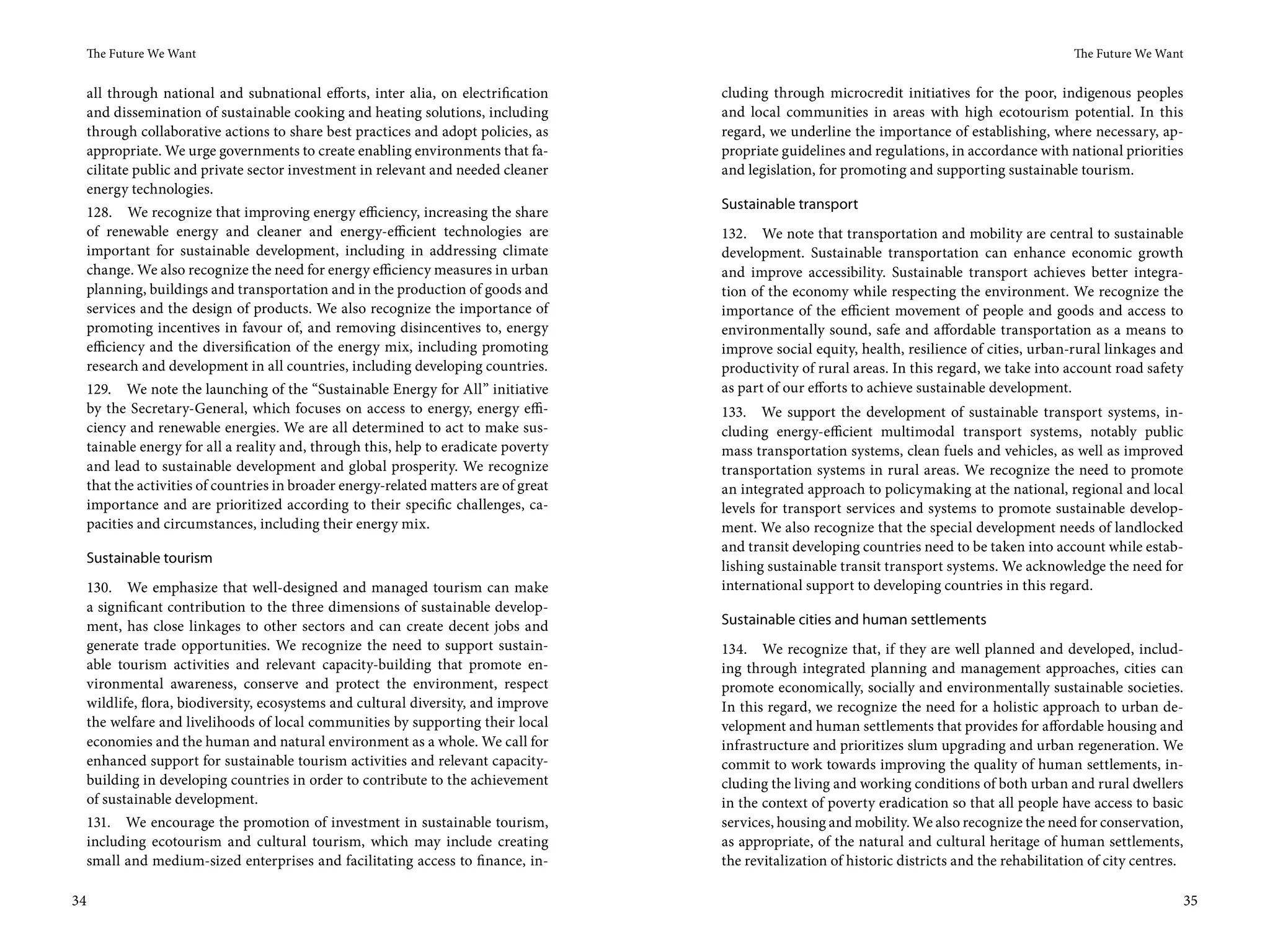 The Future We Want                                                                                                                             The Future We Want


 all through national and subnational efforts, inter alia, on electrification      cluding through microcredit initiatives for the poor, indigenous peoples
 and dissemination of sustainable cooking and heating solutions, including         and local communities in areas with high ecotourism potential. In this
 through collaborative actions to share best practices and adopt policies, as      regard, we underline the importance of establishing, where necessary, ap-
 appropriate. We urge governments to create enabling environments that fa-         propriate guidelines and regulations, in accordance with national priorities
 cilitate public and private sector investment in relevant and needed cleaner      and legislation, for promoting and supporting sustainable tourism.
 energy technologies.
                                                                                   Sustainable transport
 128. We recognize that improving energy efficiency, increasing the share
 of renewable energy and cleaner and energy-efficient technologies are             132. We note that transportation and mobility are central to sustainable
 important for sustainable development, including in addressing climate            development. Sustainable transportation can enhance economic growth
 change. We also recognize the need for energy efficiency measures in urban        and improve accessibility. Sustainable transport achieves better integra-
 planning, buildings and transportation and in the production of goods and         tion of the economy while respecting the environment. We recognize the
 services and the design of products. We also recognize the importance of          importance of the efficient movement of people and goods and access to
 promoting incentives in favour of, and removing disincentives to, energy          environmentally sound, safe and affordable transportation as a means to
 efficiency and the diversification of the energy mix, including promoting         improve social equity, health, resilience of cities, urban-rural linkages and
 research and development in all countries, including developing countries.        productivity of rural areas. In this regard, we take into account road safety
 129. We note the launching of the “Sustainable Energy for All” initiative         as part of our efforts to achieve sustainable development.
 by the Secretary-General, which focuses on access to energy, energy effi-         133. We support the development of sustainable transport systems, in-
 ciency and renewable energies. We are all determined to act to make sus-          cluding energy-efficient multimodal transport systems, notably public
 tainable energy for all a reality and, through this, help to eradicate poverty    mass transportation systems, clean fuels and vehicles, as well as improved
 and lead to sustainable development and global prosperity. We recognize           transportation systems in rural areas. We recognize the need to promote
 that the activities of countries in broader energy-related matters are of great   an integrated approach to policymaking at the national, regional and local
 importance and are prioritized according to their specific challenges, ca-        levels for transport services and systems to promote sustainable develop-
 pacities and circumstances, including their energy mix.                           ment. We also recognize that the special development needs of landlocked
                                                                                   and transit developing countries need to be taken into account while estab-
 Sustainable tourism
                                                                                   lishing sustainable transit transport systems. We acknowledge the need for
 130. We emphasize that well-designed and managed tourism can make                 international support to developing countries in this regard.
 a significant contribution to the three dimensions of sustainable develop-
 ment, has close linkages to other sectors and can create decent jobs and          Sustainable cities and human settlements
 generate trade opportunities. We recognize the need to support sustain-           134. We recognize that, if they are well planned and developed, includ-
 able tourism activities and relevant capacity-building that promote en-           ing through integrated planning and management approaches, cities can
 vironmental awareness, conserve and protect the environment, respect              promote economically, socially and environmentally sustainable societies.
 wildlife, flora, biodiversity, ecosystems and cultural diversity, and improve     In this regard, we recognize the need for a holistic approach to urban de-
 the welfare and livelihoods of local communities by supporting their local        velopment and human settlements that provides for affordable housing and
 economies and the human and natural environment as a whole. We call for           infrastructure and prioritizes slum upgrading and urban regeneration. We
 enhanced support for sustainable tourism activities and relevant capacity-        commit to work towards improving the quality of human settlements, in-
 building in developing countries in order to contribute to the achievement        cluding the living and working conditions of both urban and rural dwellers
 of sustainable development.                                                       in the context of poverty eradication so that all people have access to basic
 131. We encourage the promotion of investment in sustainable tourism,             services, housing and mobility. We also recognize the need for conservation,
 including ecotourism and cultural tourism, which may include creating             as appropriate, of the natural and cultural heritage of human settlements,
 small and medium-sized enterprises and facilitating access to finance, in-        the revitalization of historic districts and the rehabilitation of city centres.

34                                                                                                                                                                    35
 