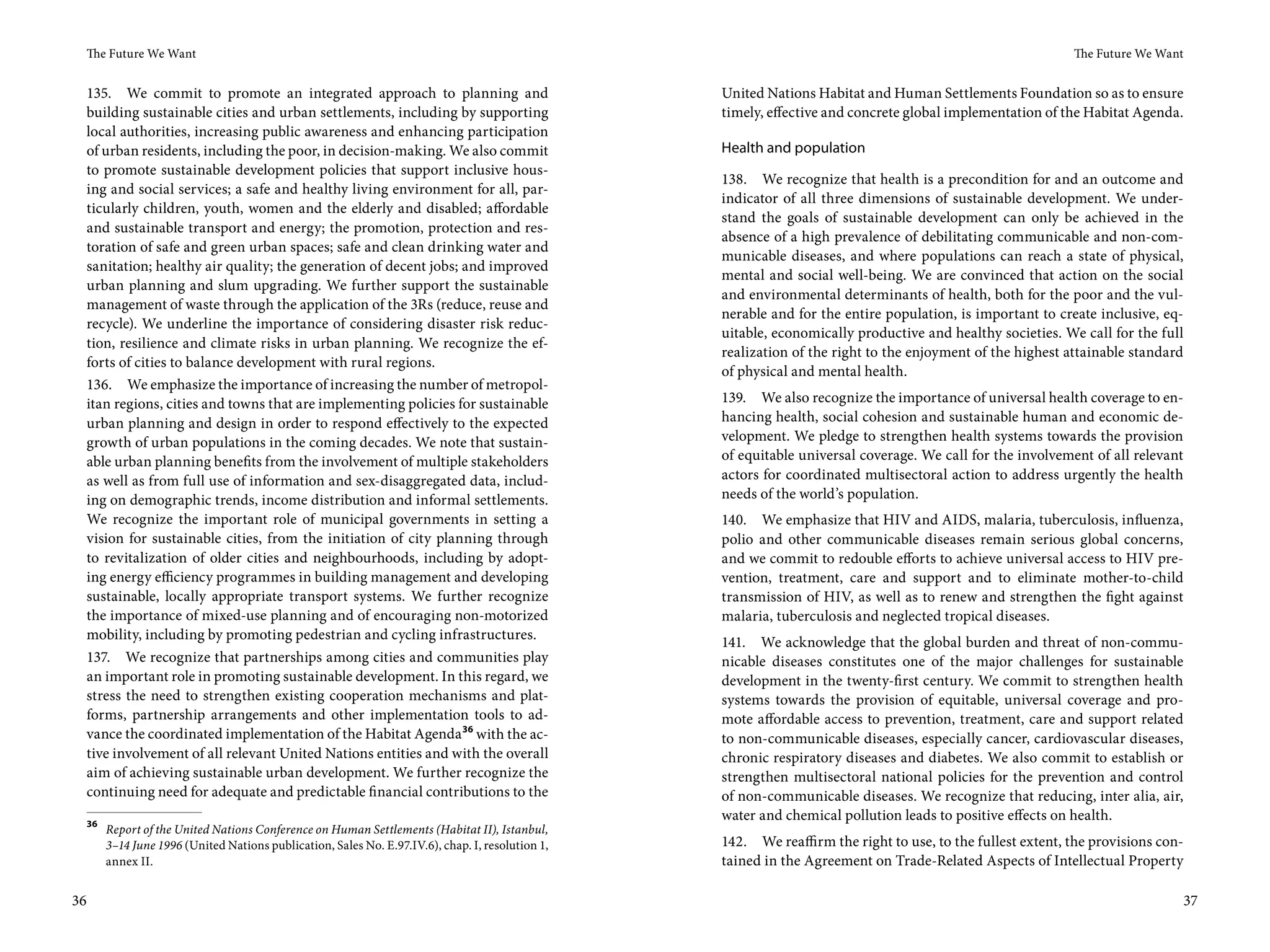 The Future We Want                                                                                                                                        The Future We Want


 135. We commit to promote an integrated approach to planning and                                    United Nations Habitat and Human Settlements Foundation so as to ensure
 building sustainable cities and urban settlements, including by supporting                          timely, effective and concrete global implementation of the Habitat Agenda.
 local authorities, increasing public awareness and enhancing participation
 of urban residents, including the poor, in decision-making. We also commit                          Health and population
 to promote sustainable development policies that support inclusive hous-
                                                                                                     138. We recognize that health is a precondition for and an outcome and
 ing and social services; a safe and healthy living environment for all, par-
                                                                                                     indicator of all three dimensions of sustainable development. We under-
 ticularly children, youth, women and the elderly and disabled; affordable
                                                                                                     stand the goals of sustainable development can only be achieved in the
 and sustainable transport and energy; the promotion, protection and res-
                                                                                                     absence of a high prevalence of debilitating communicable and non-com-
 toration of safe and green urban spaces; safe and clean drinking water and
                                                                                                     municable diseases, and where populations can reach a state of physical,
 sanitation; healthy air quality; the generation of decent jobs; and improved
                                                                                                     mental and social well-being. We are convinced that action on the social
 urban planning and slum upgrading. We further support the sustainable
                                                                                                     and environmental determinants of health, both for the poor and the vul-
 management of waste through the application of the 3Rs (reduce, reuse and
                                                                                                     nerable and for the entire population, is important to create inclusive, eq-
 recycle). We underline the importance of considering disaster risk reduc-
                                                                                                     uitable, economically productive and healthy societies. We call for the full
 tion, resilience and climate risks in urban planning. We recognize the ef-
                                                                                                     realization of the right to the enjoyment of the highest attainable standard
 forts of cities to balance development with rural regions.
                                                                                                     of physical and mental health.
 136. We emphasize the importance of increasing the number of metropol-
 itan regions, cities and towns that are implementing policies for sustainable                       139. We also recognize the importance of universal health coverage to en-
 urban planning and design in order to respond effectively to the expected                           hancing health, social cohesion and sustainable human and economic de-
 growth of urban populations in the coming decades. We note that sustain-                            velopment. We pledge to strengthen health systems towards the provision
 able urban planning benefits from the involvement of multiple stakeholders                          of equitable universal coverage. We call for the involvement of all relevant
 as well as from full use of information and sex-disaggregated data, includ-                         actors for coordinated multisectoral action to address urgently the health
 ing on demographic trends, income distribution and informal settlements.                            needs of the world’s population.
 We recognize the important role of municipal governments in setting a                               140. We emphasize that HIV and AIDS, malaria, tuberculosis, influenza,
 vision for sustainable cities, from the initiation of city planning through                         polio and other communicable diseases remain serious global concerns,
 to revitalization of older cities and neighbourhoods, including by adopt-                           and we commit to redouble efforts to achieve universal access to HIV pre-
 ing energy efficiency programmes in building management and developing                              vention, treatment, care and support and to eliminate mother-to-child
 sustainable, locally appropriate transport systems. We further recognize                            transmission of HIV, as well as to renew and strengthen the fight against
 the importance of mixed-use planning and of encouraging non-motorized                               malaria, tuberculosis and neglected tropical diseases.
 mobility, including by promoting pedestrian and cycling infrastructures.
                                                                                                     141. We acknowledge that the global burden and threat of non-commu-
 137. We recognize that partnerships among cities and communities play                               nicable diseases constitutes one of the major challenges for sustainable
 an important role in promoting sustainable development. In this regard, we                          development in the twenty-first century. We commit to strengthen health
 stress the need to strengthen existing cooperation mechanisms and plat-                             systems towards the provision of equitable, universal coverage and pro-
 forms, partnership arrangements and other implementation tools to ad-                               mote affordable access to prevention, treatment, care and support related
 vance the coordinated implementation of the Habitat Agenda 36 with the ac-                          to non-communicable diseases, especially cancer, cardiovascular diseases,
 tive involvement of all relevant United Nations entities and with the overall                       chronic respiratory diseases and diabetes. We also commit to establish or
 aim of achieving sustainable urban development. We further recognize the                            strengthen multisectoral national policies for the prevention and control
 continuing need for adequate and predictable financial contributions to the                         of non-communicable diseases. We recognize that reducing, inter alia, air,
     36
                                                                                                     water and chemical pollution leads to positive effects on health.
          Report of the United Nations Conference on Human Settlements (Habitat II), Istanbul,
          3–14 June 1996 (United Nations publication, Sales No. E.97.IV.6), chap. I, resolution 1,   142. We reaffirm the right to use, to the fullest extent, the provisions con-
          annex II.                                                                                  tained in the Agreement on Trade-Related Aspects of Intellectual Property

36                                                                                                                                                                                   37
 