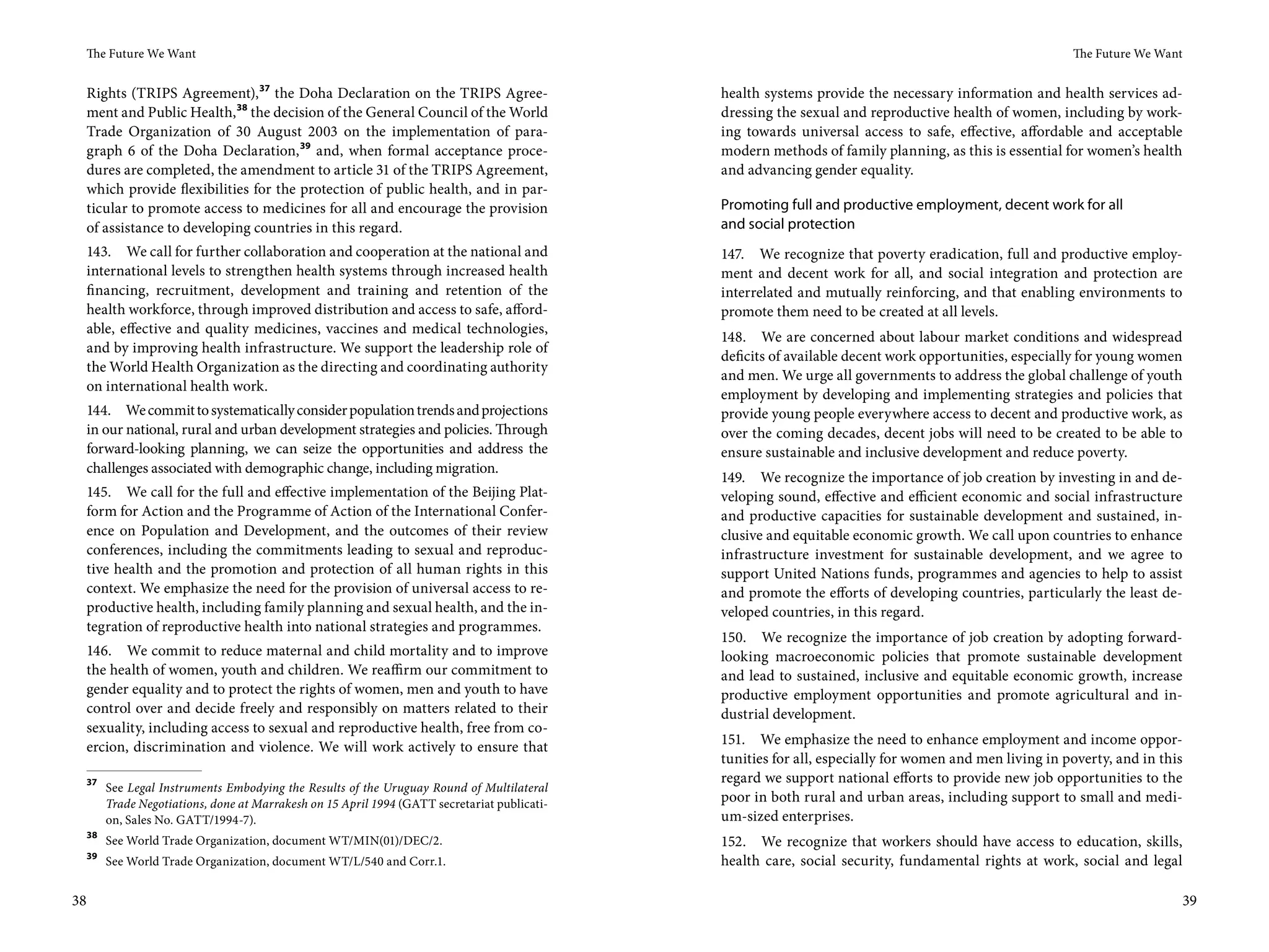 The Future We Want                                                                                                                                   The Future We Want


     Rights (TRIPS Agreement), 37 the Doha Declaration on the TRIPS Agree-                      health systems provide the necessary information and health services ad-
     ment and Public Health, 38 the decision of the General Council of the World                dressing the sexual and reproductive health of women, including by work-
     Trade Organization of 30  August 2003 on the implementation of para-                       ing towards universal access to safe, effective, affordable and acceptable
     graph  6 of the Doha Declaration, 39 and, when formal acceptance proce-                    modern methods of family planning, as this is essential for women’s health
     dures are completed, the amendment to article 31 of the TRIPS Agreement,                   and advancing gender equality.
     which provide flexibilities for the protection of public health, and in par-
     ticular to promote access to medicines for all and encourage the provision                 Promoting full and productive employment, decent work for all
     of assistance to developing countries in this regard.                                      and social protection
     143. We call for further collaboration and cooperation at the national and                 147. We recognize that poverty eradication, full and productive employ-
     international levels to strengthen health systems through increased health                 ment and decent work for all, and social integration and protection are
     financing, recruitment, development and training and retention of the                      interrelated and mutually reinforcing, and that enabling environments to
     health workforce, through improved distribution and access to safe, afford-                promote them need to be created at all levels.
     able, effective and quality medicines, vaccines and medical technologies,
                                                                                                148. We are concerned about labour market conditions and widespread
     and by improving health infrastructure. We support the leadership role of
                                                                                                deficits of available decent work opportunities, especially for young women
     the World Health Organization as the directing and coordinating authority
                                                                                                and men. We urge all governments to address the global challenge of youth
     on international health work.
                                                                                                employment by developing and implementing strategies and policies that
     144. We commit to systematically consider population trends and projections                provide young people everywhere access to decent and productive work, as
     in our national, rural and urban development strategies and policies. Through              over the coming decades, decent jobs will need to be created to be able to
     forward-looking planning, we can seize the opportunities and address the                   ensure sustainable and inclusive development and reduce poverty.
     challenges associated with demographic change, including migration.
                                                                                                149. We recognize the importance of job creation by investing in and de-
 145. We call for the full and effective implementation of the Beijing Plat-                    veloping sound, effective and efficient economic and social infrastructure
 form for Action and the Programme of Action of the International Confer-                       and productive capacities for sustainable development and sustained, in-
 ence on Population and Development, and the outcomes of their review                           clusive and equitable economic growth. We call upon countries to enhance
 conferences, including the commitments leading to sexual and reproduc-                         infrastructure investment for sustainable development, and we agree to
 tive health and the promotion and protection of all human rights in this                       support United Nations funds, programmes and agencies to help to assist
 context. We emphasize the need for the provision of universal access to re-                    and promote the efforts of developing countries, particularly the least de-
 productive health, including family planning and sexual health, and the in-                    veloped countries, in this regard.
 tegration of reproductive health into national strategies and programmes.
                                                                                                150. We recognize the importance of job creation by adopting forward-
 146. We commit to reduce maternal and child mortality and to improve                           looking macroeconomic policies that promote sustainable development
 the health of women, youth and children. We reaffirm our commitment to                         and lead to sustained, inclusive and equitable economic growth, increase
 gender equality and to protect the rights of women, men and youth to have                      productive employment opportunities and promote agricultural and in-
 control over and decide freely and responsibly on matters related to their                     dustrial development.
 sexuality, including access to sexual and reproductive health, free from co-
 ercion, discrimination and violence. We will work actively to ensure that                      151. We emphasize the need to enhance employment and income oppor-
                                                                                                tunities for all, especially for women and men living in poverty, and in this
     37                                                                                         regard we support national efforts to provide new job opportunities to the
          See Legal Instruments Embodying the Results of the Uruguay Round of Multilateral
          Trade Negotiations, done at Marrakesh on 15 April 1994 (GATT secretariat publicati-   poor in both rural and urban areas, including support to small and medi-
          on, Sales No. GATT/1994-7).                                                           um-sized enterprises.
     38
          See World Trade Organization, document WT/MIN(01)/DEC/2.                              152. We recognize that workers should have access to education, skills,
     39
          See World Trade Organization, document WT/L/540 and Corr.1.                           health care, social security, fundamental rights at work, social and legal

38                                                                                                                                                                            39
 