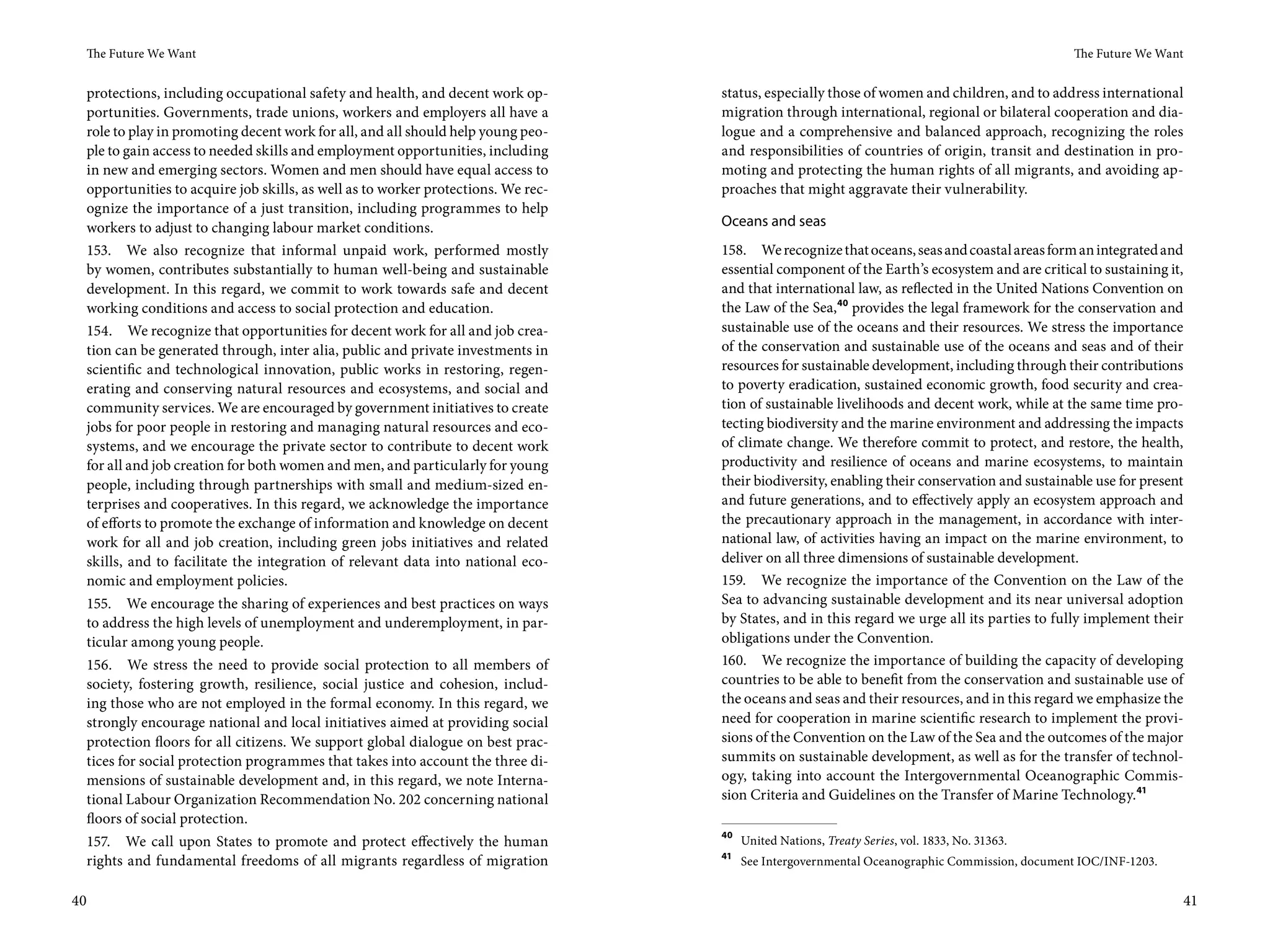 The Future We Want                                                                                                                           The Future We Want


 protections, including occupational safety and health, and decent work op-       status, especially those of women and children, and to address international
 portunities. Governments, trade unions, workers and employers all have a         migration through international, regional or bilateral cooperation and dia-
 role to play in promoting decent work for all, and all should help young peo-    logue and a comprehensive and balanced approach, recognizing the roles
 ple to gain access to needed skills and employment opportunities, including      and responsibilities of countries of origin, transit and destination in pro-
 in new and emerging sectors. Women and men should have equal access to           moting and protecting the human rights of all migrants, and avoiding ap-
 opportunities to acquire job skills, as well as to worker protections. We rec-   proaches that might aggravate their vulnerability.
 ognize the importance of a just transition, including programmes to help
 workers to adjust to changing labour market conditions.                          Oceans and seas
 153. We also recognize that informal unpaid work, performed mostly               158. We recognize that oceans, seas and coastal areas form an integrated and
 by women, contributes substantially to human well-being and sustainable          essential component of the Earth’s ecosystem and are critical to sustaining it,
 development. In this regard, we commit to work towards safe and decent           and that international law, as reflected in the United Nations Convention on
 working conditions and access to social protection and education.                the Law of the Sea,40 provides the legal framework for the conservation and
 154. We recognize that opportunities for decent work for all and job crea-       sustainable use of the oceans and their resources. We stress the importance
 tion can be generated through, inter alia, public and private investments in     of the conservation and sustainable use of the oceans and seas and of their
 scientific and technological innovation, public works in restoring, regen-       resources for sustainable development, including through their contributions
 erating and conserving natural resources and ecosystems, and social and          to poverty eradication, sustained economic growth, food security and crea-
 community services. We are encouraged by government initiatives to create        tion of sustainable livelihoods and decent work, while at the same time pro-
 jobs for poor people in restoring and managing natural resources and eco-        tecting biodiversity and the marine environment and addressing the impacts
 systems, and we encourage the private sector to contribute to decent work        of climate change. We therefore commit to protect, and restore, the health,
 for all and job creation for both women and men, and particularly for young      productivity and resilience of oceans and marine ecosystems, to maintain
 people, including through partnerships with small and medium-sized en-           their biodiversity, enabling their conservation and sustainable use for present
 terprises and cooperatives. In this regard, we acknowledge the importance        and future generations, and to effectively apply an ecosystem approach and
 of efforts to promote the exchange of information and knowledge on decent        the precautionary approach in the management, in accordance with inter-
 work for all and job creation, including green jobs initiatives and related      national law, of activities having an impact on the marine environment, to
 skills, and to facilitate the integration of relevant data into national eco-    deliver on all three dimensions of sustainable development.
 nomic and employment policies.                                                   159. We recognize the importance of the Convention on the Law of the
 155. We encourage the sharing of experiences and best practices on ways          Sea to advancing sustainable development and its near universal adoption
 to address the high levels of unemployment and underemployment, in par-          by States, and in this regard we urge all its parties to fully implement their
 ticular among young people.                                                      obligations under the Convention.
 156. We stress the need to provide social protection to all members of           160. We recognize the importance of building the capacity of developing
 society, fostering growth, resilience, social justice and cohesion, includ-      countries to be able to benefit from the conservation and sustainable use of
 ing those who are not employed in the formal economy. In this regard, we         the oceans and seas and their resources, and in this regard we emphasize the
 strongly encourage national and local initiatives aimed at providing social      need for cooperation in marine scientific research to implement the provi-
 protection floors for all citizens. We support global dialogue on best prac-     sions of the Convention on the Law of the Sea and the outcomes of the major
 tices for social protection programmes that takes into account the three di-     summits on sustainable development, as well as for the transfer of technol-
 mensions of sustainable development and, in this regard, we note Interna-        ogy, taking into account the Intergovernmental Oceanographic Commis-
 tional Labour Organization Recommendation No. 202 concerning national            sion Criteria and Guidelines on the Transfer of Marine Technology.41
 floors of social protection.
                                                                                  40
 157. We call upon States to promote and protect effectively the human                 United Nations, Treaty Series, vol. 1833, No. 31363.
                                                                                  41
 rights and fundamental freedoms of all migrants regardless of migration               See Intergovernmental Oceanographic Commission, document IOC/INF-1203.


40                                                                                                                                                                 41
 