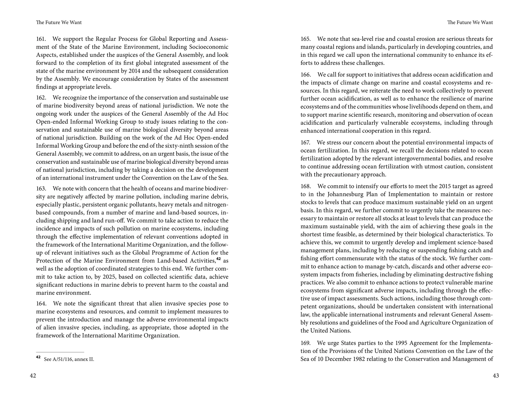 The Future We Want                                                                                                                           The Future We Want


 161. We support the Regular Process for Global Reporting and Assess-            165. We note that sea-level rise and coastal erosion are serious threats for
 ment of the State of the Marine Environment, including Socioeconomic            many coastal regions and islands, particularly in developing countries, and
 Aspects, established under the auspices of the General Assembly, and look       in this regard we call upon the international community to enhance its ef-
 forward to the completion of its first global integrated assessment of the      forts to address these challenges.
 state of the marine environment by 2014 and the subsequent consideration
                                                                                 166. We call for support to initiatives that address ocean acidification and
 by the Assembly. We encourage consideration by States of the assessment
                                                                                 the impacts of climate change on marine and coastal ecosystems and re-
 findings at appropriate levels.
                                                                                 sources. In this regard, we reiterate the need to work collectively to prevent
 162. We recognize the importance of the conservation and sustainable use        further ocean acidification, as well as to enhance the resilience of marine
 of marine biodiversity beyond areas of national jurisdiction. We note the       ecosystems and of the communities whose livelihoods depend on them, and
 ongoing work under the auspices of the General Assembly of the Ad Hoc           to support marine scientific research, monitoring and observation of ocean
 Open-ended Informal Working Group to study issues relating to the con-          acidification and particularly vulnerable ecosystems, including through
 servation and sustainable use of marine biological diversity beyond areas       enhanced international cooperation in this regard.
 of national jurisdiction. Building on the work of the Ad Hoc Open-ended
                                                                                 167. We stress our concern about the potential environmental impacts of
 Informal Working Group and before the end of the sixty-ninth session of the
                                                                                 ocean fertilization. In this regard, we recall the decisions related to ocean
 General Assembly, we commit to address, on an urgent basis, the issue of the
                                                                                 fertilization adopted by the relevant intergovernmental bodies, and resolve
 conservation and sustainable use of marine biological diversity beyond areas
                                                                                 to continue addressing ocean fertilization with utmost caution, consistent
 of national jurisdiction, including by taking a decision on the development
                                                                                 with the precautionary approach.
 of an international instrument under the Convention on the Law of the Sea.
 163. We note with concern that the health of oceans and marine biodiver-        168. We commit to intensify our efforts to meet the 2015 target as agreed
 sity are negatively affected by marine pollution, including marine debris,      to in the Johannesburg Plan of Implementation to maintain or restore
 especially plastic, persistent organic pollutants, heavy metals and nitrogen-   stocks to levels that can produce maximum sustainable yield on an urgent
 based compounds, from a number of marine and land-based sources, in-            basis. In this regard, we further commit to urgently take the measures nec-
 cluding shipping and land run-off. We commit to take action to reduce the       essary to maintain or restore all stocks at least to levels that can produce the
 incidence and impacts of such pollution on marine ecosystems, including         maximum sustainable yield, with the aim of achieving these goals in the
 through the effective implementation of relevant conventions adopted in         shortest time feasible, as determined by their biological characteristics. To
 the framework of the International Maritime Organization, and the follow-       achieve this, we commit to urgently develop and implement science-based
 up of relevant initiatives such as the Global Programme of Action for the       management plans, including by reducing or suspending fishing catch and
 Protection of the Marine Environment from Land-based Activities, 42 as          fishing effort commensurate with the status of the stock. We further com-
 well as the adoption of coordinated strategies to this end. We further com-     mit to enhance action to manage by-catch, discards and other adverse eco-
 mit to take action to, by 2025, based on collected scientific data, achieve     system impacts from fisheries, including by eliminating destructive fishing
 significant reductions in marine debris to prevent harm to the coastal and      practices. We also commit to enhance actions to protect vulnerable marine
 marine environment.                                                             ecosystems from significant adverse impacts, including through the effec-
                                                                                 tive use of impact assessments. Such actions, including those through com-
 164. We note the significant threat that alien invasive species pose to         petent organizations, should be undertaken consistent with international
 marine ecosystems and resources, and commit to implement measures to            law, the applicable international instruments and relevant General Assem-
 prevent the introduction and manage the adverse environmental impacts           bly resolutions and guidelines of the Food and Agriculture Organization of
 of alien invasive species, including, as appropriate, those adopted in the      the United Nations.
 framework of the International Maritime Organization.
                                                                                 169. We urge States parties to the 1995 Agreement for the Implementa-
                                                                                 tion of the Provisions of the United Nations Convention on the Law of the
 42
      See A/51/116, annex II.                                                    Sea of 10 December 1982 relating to the Conservation and Management of

42                                                                                                                                                                 43
 