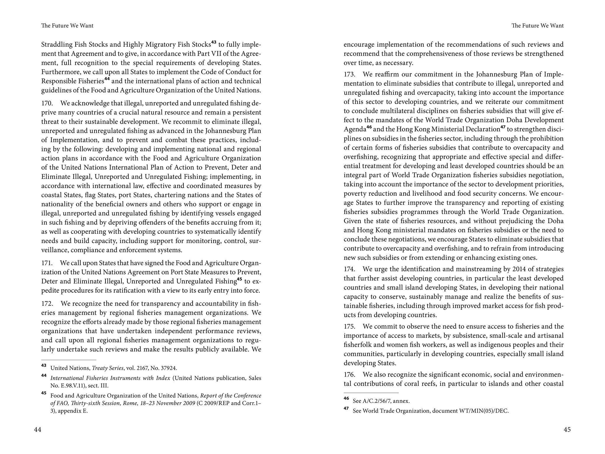 The Future We Want                                                                                                                                       The Future We Want


 Straddling Fish Stocks and Highly Migratory Fish Stocks 43 to fully imple-                 encourage implementation of the recommendations of such reviews and
 ment that Agreement and to give, in accordance with Part VII of the Agree-                 recommend that the comprehensiveness of those reviews be strengthened
 ment, full recognition to the special requirements of developing States.                   over time, as necessary.
 Furthermore, we call upon all States to implement the Code of Conduct for                  173. We reaffirm our commitment in the Johannesburg Plan of Imple-
 Responsible Fisheries44 and the international plans of action and technical                mentation to eliminate subsidies that contribute to illegal, unreported and
 guidelines of the Food and Agriculture Organization of the United Nations.                 unregulated fishing and overcapacity, taking into account the importance
     170. We acknowledge that illegal, unreported and unregulated fishing de-               of this sector to developing countries, and we reiterate our commitment
     prive many countries of a crucial natural resource and remain a persistent             to conclude multilateral disciplines on fisheries subsidies that will give ef-
     threat to their sustainable development. We recommit to eliminate illegal,             fect to the mandates of the World Trade Organization Doha Development
     unreported and unregulated fishing as advanced in the Johannesburg Plan                Agenda46 and the Hong Kong Ministerial Declaration47 to strengthen disci-
     of Implementation, and to prevent and combat these practices, includ-                  plines on subsidies in the fisheries sector, including through the prohibition
     ing by the following: developing and implementing national and regional                of certain forms of fisheries subsidies that contribute to overcapacity and
     action plans in accordance with the Food and Agriculture Organization                  overfishing, recognizing that appropriate and effective special and differ-
     of the United Nations International Plan of Action to Prevent, Deter and               ential treatment for developing and least developed countries should be an
     Eliminate Illegal, Unreported and Unregulated Fishing; implementing, in                integral part of World Trade Organization fisheries subsidies negotiation,
     accordance with international law, effective and coordinated measures by               taking into account the importance of the sector to development priorities,
     coastal States, flag States, port States, chartering nations and the States of         poverty reduction and livelihood and food security concerns. We encour-
     nationality of the beneficial owners and others who support or engage in               age States to further improve the transparency and reporting of existing
     illegal, unreported and unregulated fishing by identifying vessels engaged             fisheries subsidies programmes through the World Trade Organization.
     in such fishing and by depriving offenders of the benefits accruing from it;           Given the state of fisheries resources, and without prejudicing the Doha
     as well as cooperating with developing countries to systematically identify            and Hong Kong ministerial mandates on fisheries subsidies or the need to
     needs and build capacity, including support for monitoring, control, sur-              conclude these negotiations, we encourage States to eliminate subsidies that
     veillance, compliance and enforcement systems.                                         contribute to overcapacity and overfishing, and to refrain from introducing
                                                                                            new such subsidies or from extending or enhancing existing ones.
 171. We call upon States that have signed the Food and Agriculture Organ-
 ization of the United Nations Agreement on Port State Measures to Prevent,                 174. We urge the identification and mainstreaming by 2014 of strategies
 Deter and Eliminate Illegal, Unreported and Unregulated Fishing45 to ex-                   that further assist developing countries, in particular the least developed
 pedite procedures for its ratification with a view to its early entry into force.          countries and small island developing States, in developing their national
                                                                                            capacity to conserve, sustainably manage and realize the benefits of sus-
 172. We recognize the need for transparency and accountability in fish-                    tainable fisheries, including through improved market access for fish prod-
 eries management by regional fisheries management organizations. We                        ucts from developing countries.
 recognize the efforts already made by those regional fisheries management
                                                                                            175. We commit to observe the need to ensure access to fisheries and the
 organizations that have undertaken independent performance reviews,
                                                                                            importance of access to markets, by subsistence, small-scale and artisanal
 and call upon all regional fisheries management organizations to regu-
                                                                                            fisherfolk and women fish workers, as well as indigenous peoples and their
 larly undertake such reviews and make the results publicly available. We
                                                                                            communities, particularly in developing countries, especially small island
 43                                                                                         developing States.
        United Nations, Treaty Series, vol. 2167, No. 37924.
 44
        International Fisheries Instruments with Index (United Nations publication, Sales
                                                                                            176. We also recognize the significant economic, social and environmen-
        No. E.98.V.11), sect. III.                                                          tal contributions of coral reefs, in particular to islands and other coastal
 45
        Food and Agriculture Organization of the United Nations, Report of the Conference   46
        of FAO, Thirty-sixth Session, Rome, 18–23 November 2009 (C 2009/REP and Corr.1–          See A/C.2/56/7, annex.
                                                                                            47
        3), appendix E.                                                                          See World Trade Organization, document WT/MIN(05)/DEC.


44                                                                                                                                                                             45
 
