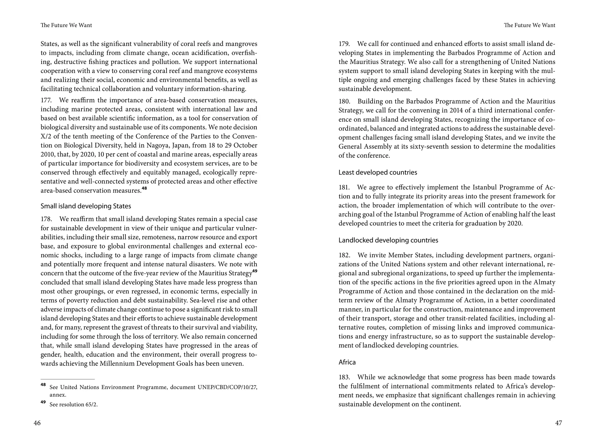 The Future We Want                                                                                                                             The Future We Want


 States, as well as the significant vulnerability of coral reefs and mangroves      179. We call for continued and enhanced efforts to assist small island de-
 to impacts, including from climate change, ocean acidification, overfish-          veloping States in implementing the Barbados Programme of Action and
 ing, destructive fishing practices and pollution. We support international         the Mauritius Strategy. We also call for a strengthening of United Nations
 cooperation with a view to conserving coral reef and mangrove ecosystems           system support to small island developing States in keeping with the mul-
 and realizing their social, economic and environmental benefits, as well as        tiple ongoing and emerging challenges faced by these States in achieving
 facilitating technical collaboration and voluntary information-sharing.            sustainable development.
 177. We reaffirm the importance of area-based conservation measures,               180. Building on the Barbados Programme of Action and the Mauritius
 including marine protected areas, consistent with international law and            Strategy, we call for the convening in 2014 of a third international confer-
 based on best available scientific information, as a tool for conservation of      ence on small island developing States, recognizing the importance of co-
 biological diversity and sustainable use of its components. We note decision       ordinated, balanced and integrated actions to address the sustainable devel-
 X/2 of the tenth meeting of the Conference of the Parties to the Conven-           opment challenges facing small island developing States, and we invite the
 tion on Biological Diversity, held in Nagoya, Japan, from 18 to 29 October         General Assembly at its sixty-seventh session to determine the modalities
 2010, that, by 2020, 10 per cent of coastal and marine areas, especially areas     of the conference.
 of particular importance for biodiversity and ecosystem services, are to be
 conserved through effectively and equitably managed, ecologically repre-           Least developed countries
 sentative and well-connected systems of protected areas and other effective
 area-based conservation measures.48                                                181. We agree to effectively implement the Istanbul Programme of Ac-
                                                                                    tion and to fully integrate its priority areas into the present framework for
 Small island developing States                                                     action, the broader implementation of which will contribute to the over-
                                                                                    arching goal of the Istanbul Programme of Action of enabling half the least
 178. We reaffirm that small island developing States remain a special case
                                                                                    developed countries to meet the criteria for graduation by 2020.
 for sustainable development in view of their unique and particular vulner-
 abilities, including their small size, remoteness, narrow resource and export      Landlocked developing countries
 base, and exposure to global environmental challenges and external eco-
 nomic shocks, including to a large range of impacts from climate change            182. We invite Member States, including development partners, organi-
 and potentially more frequent and intense natural disasters. We note with          zations of the United Nations system and other relevant international, re-
 concern that the outcome of the five-year review of the Mauritius Strategy49       gional and subregional organizations, to speed up further the implementa-
 concluded that small island developing States have made less progress than         tion of the specific actions in the five priorities agreed upon in the Almaty
 most other groupings, or even regressed, in economic terms, especially in          Programme of Action and those contained in the declaration on the mid-
 terms of poverty reduction and debt sustainability. Sea-level rise and other       term review of the Almaty Programme of Action, in a better coordinated
 adverse impacts of climate change continue to pose a significant risk to small     manner, in particular for the construction, maintenance and improvement
 island developing States and their efforts to achieve sustainable development      of their transport, storage and other transit-related facilities, including al-
 and, for many, represent the gravest of threats to their survival and viability,   ternative routes, completion of missing links and improved communica-
 including for some through the loss of territory. We also remain concerned         tions and energy infrastructure, so as to support the sustainable develop-
 that, while small island developing States have progressed in the areas of         ment of landlocked developing countries.
 gender, health, education and the environment, their overall progress to-
 wards achieving the Millennium Development Goals has been uneven.                  Africa

                                                                                    183. While we acknowledge that some progress has been made towards
 48
      See United Nations Environment Programme, document UNEP/CBD/COP/10/27,        the fulfilment of international commitments related to Africa’s develop-
      annex.                                                                        ment needs, we emphasize that significant challenges remain in achieving
 49
      See resolution 65/2.                                                          sustainable development on the continent.

46                                                                                                                                                                    47
 
