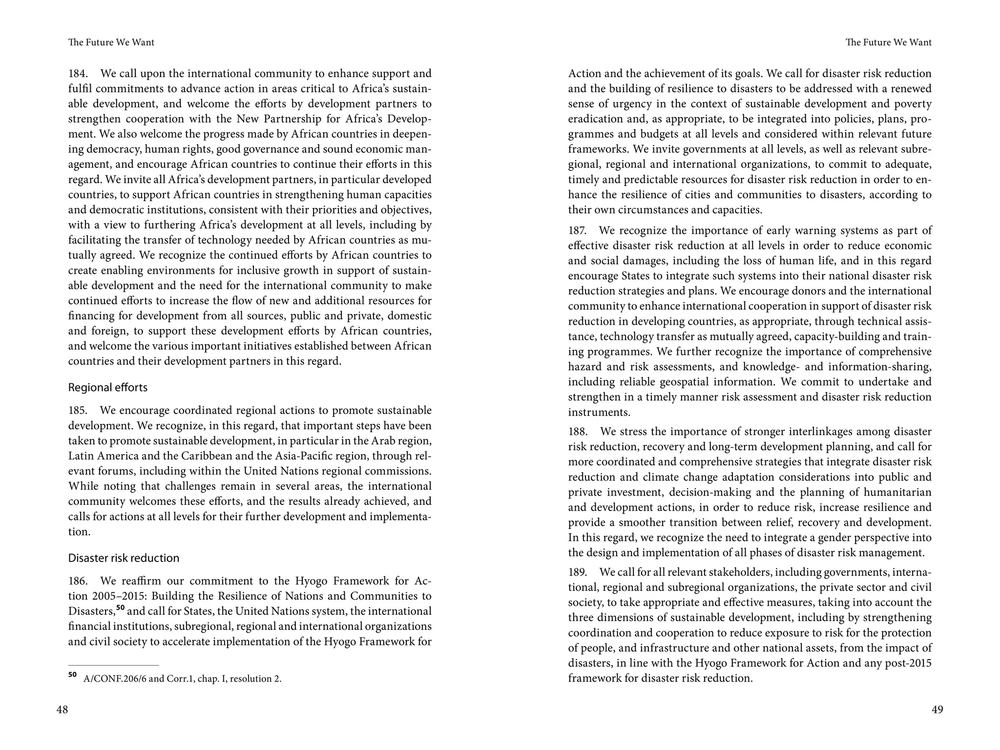 The Future We Want                                                                                                                         The Future We Want


 184. We call upon the international community to enhance support and              Action and the achievement of its goals. We call for disaster risk reduction
 fulfil commitments to advance action in areas critical to Africa’s sustain-       and the building of resilience to disasters to be addressed with a renewed
 able development, and welcome the efforts by development partners to              sense of urgency in the context of sustainable development and poverty
 strengthen cooperation with the New Partnership for Africa’s Develop-             eradication and, as appropriate, to be integrated into policies, plans, pro-
 ment. We also welcome the progress made by African countries in deepen-           grammes and budgets at all levels and considered within relevant future
 ing democracy, human rights, good governance and sound economic man-              frameworks. We invite governments at all levels, as well as relevant subre-
 agement, and encourage African countries to continue their efforts in this        gional, regional and international organizations, to commit to adequate,
 regard. We invite all Africa’s development partners, in particular developed      timely and predictable resources for disaster risk reduction in order to en-
 countries, to support African countries in strengthening human capacities         hance the resilience of cities and communities to disasters, according to
 and democratic institutions, consistent with their priorities and objectives,     their own circumstances and capacities.
 with a view to furthering Africa’s development at all levels, including by        187. We recognize the importance of early warning systems as part of
 facilitating the transfer of technology needed by African countries as mu-        effective disaster risk reduction at all levels in order to reduce economic
 tually agreed. We recognize the continued efforts by African countries to         and social damages, including the loss of human life, and in this regard
 create enabling environments for inclusive growth in support of sustain-          encourage States to integrate such systems into their national disaster risk
 able development and the need for the international community to make             reduction strategies and plans. We encourage donors and the international
 continued efforts to increase the flow of new and additional resources for        community to enhance international cooperation in support of disaster risk
 financing for development from all sources, public and private, domestic          reduction in developing countries, as appropriate, through technical assis-
 and foreign, to support these development efforts by African countries,           tance, technology transfer as mutually agreed, capacity-building and train-
 and welcome the various important initiatives established between African         ing programmes. We further recognize the importance of comprehensive
 countries and their development partners in this regard.                          hazard and risk assessments, and knowledge- and information-sharing,
 Regional efforts                                                                  including reliable geospatial information. We commit to undertake and
                                                                                   strengthen in a timely manner risk assessment and disaster risk reduction
 185. We encourage coordinated regional actions to promote sustainable             instruments.
 development. We recognize, in this regard, that important steps have been         188. We stress the importance of stronger interlinkages among disaster
 taken to promote sustainable development, in particular in the Arab region,       risk reduction, recovery and long-term development planning, and call for
 Latin America and the Caribbean and the Asia-Pacific region, through rel-         more coordinated and comprehensive strategies that integrate disaster risk
 evant forums, including within the United Nations regional commissions.           reduction and climate change adaptation considerations into public and
 While noting that challenges remain in several areas, the international           private investment, decision-making and the planning of humanitarian
 community welcomes these efforts, and the results already achieved, and           and development actions, in order to reduce risk, increase resilience and
 calls for actions at all levels for their further development and implementa-     provide a smoother transition between relief, recovery and development.
 tion.                                                                             In this regard, we recognize the need to integrate a gender perspective into
 Disaster risk reduction                                                           the design and implementation of all phases of disaster risk management.
                                                                                   189. We call for all relevant stakeholders, including governments, interna-
 186. We reaffirm our commitment to the Hyogo Framework for Ac-
                                                                                   tional, regional and subregional organizations, the private sector and civil
 tion 2005–2015: Building the Resilience of Nations and Communities to
                                                                                   society, to take appropriate and effective measures, taking into account the
 Disasters, 50 and call for States, the United Nations system, the international
                                                                                   three dimensions of sustainable development, including by strengthening
 financial institutions, subregional, regional and international organizations
                                                                                   coordination and cooperation to reduce exposure to risk for the protection
 and civil society to accelerate implementation of the Hyogo Framework for
                                                                                   of people, and infrastructure and other national assets, from the impact of
                                                                                   disasters, in line with the Hyogo Framework for Action and any post-2015
 50
      A/CONF.206/6 and Corr.1, chap. I, resolution 2.                              framework for disaster risk reduction.

48                                                                                                                                                                49
 