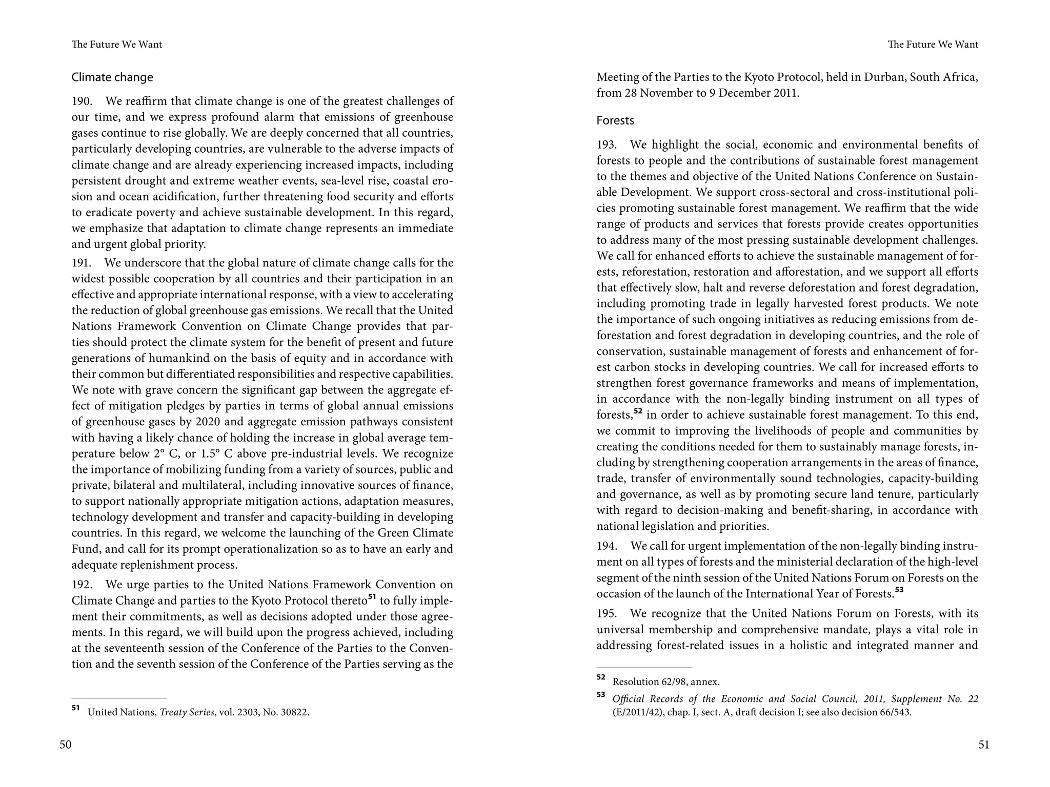 The Future We Want                                                                                                                            The Future We Want


     Climate change                                                                  Meeting of the Parties to the Kyoto Protocol, held in Durban, South Africa,
                                                                                     from 28 November to 9 December 2011.
     190. We reaffirm that climate change is one of the greatest challenges of
     our time, and we express profound alarm that emissions of greenhouse            Forests
     gases continue to rise globally. We are deeply concerned that all countries,
     particularly developing countries, are vulnerable to the adverse impacts of     193. We highlight the social, economic and environmental benefits of
     climate change and are already experiencing increased impacts, including        forests to people and the contributions of sustainable forest management
     persistent drought and extreme weather events, sea-level rise, coastal ero-     to the themes and objective of the United Nations Conference on Sustain-
     sion and ocean acidification, further threatening food security and efforts     able Development. We support cross-sectoral and cross-institutional poli-
     to eradicate poverty and achieve sustainable development. In this regard,       cies promoting sustainable forest management. We reaffirm that the wide
     we emphasize that adaptation to climate change represents an immediate          range of products and services that forests provide creates opportunities
     and urgent global priority.                                                     to address many of the most pressing sustainable development challenges.
                                                                                     We call for enhanced efforts to achieve the sustainable management of for-
     191. We underscore that the global nature of climate change calls for the
                                                                                     ests, reforestation, restoration and afforestation, and we support all efforts
     widest possible cooperation by all countries and their participation in an
                                                                                     that effectively slow, halt and reverse deforestation and forest degradation,
     effective and appropriate international response, with a view to accelerating
                                                                                     including promoting trade in legally harvested forest products. We note
     the reduction of global greenhouse gas emissions. We recall that the United
                                                                                     the importance of such ongoing initiatives as reducing emissions from de-
     Nations Framework Convention on Climate Change provides that par-
                                                                                     forestation and forest degradation in developing countries, and the role of
     ties should protect the climate system for the benefit of present and future
                                                                                     conservation, sustainable management of forests and enhancement of for-
     generations of humankind on the basis of equity and in accordance with
                                                                                     est carbon stocks in developing countries. We call for increased efforts to
     their common but differentiated responsibilities and respective capabilities.
                                                                                     strengthen forest governance frameworks and means of implementation,
     We note with grave concern the significant gap between the aggregate ef-
                                                                                     in accordance with the non-legally binding instrument on all types of
     fect of mitigation pledges by parties in terms of global annual emissions
                                                                                     forests, 52 in order to achieve sustainable forest management. To this end,
     of greenhouse gases by 2020 and aggregate emission pathways consistent
                                                                                     we commit to improving the livelihoods of people and communities by
     with having a likely chance of holding the increase in global average tem-
                                                                                     creating the conditions needed for them to sustainably manage forests, in-
     perature below 2° C, or 1.5° C above pre-industrial levels. We recognize
                                                                                     cluding by strengthening cooperation arrangements in the areas of finance,
     the importance of mobilizing funding from a variety of sources, public and
                                                                                     trade, transfer of environmentally sound technologies, capacity-building
     private, bilateral and multilateral, including innovative sources of finance,
                                                                                     and governance, as well as by promoting secure land tenure, particularly
     to support nationally appropriate mitigation actions, adaptation measures,
                                                                                     with regard to decision-making and benefit-sharing, in accordance with
     technology development and transfer and capacity-building in developing
                                                                                     national legislation and priorities.
     countries. In this regard, we welcome the launching of the Green Climate
     Fund, and call for its prompt operationalization so as to have an early and     194. We call for urgent implementation of the non-legally binding instru-
     adequate replenishment process.                                                 ment on all types of forests and the ministerial declaration of the high-level
                                                                                     segment of the ninth session of the United Nations Forum on Forests on the
 192. We urge parties to the United Nations Framework Convention on
                                                                                     occasion of the launch of the International Year of Forests.53
 Climate Change and parties to the Kyoto Protocol thereto51 to fully imple-
 ment their commitments, as well as decisions adopted under those agree-             195. We recognize that the United Nations Forum on Forests, with its
 ments. In this regard, we will build upon the progress achieved, including          universal membership and comprehensive mandate, plays a vital role in
 at the seventeenth session of the Conference of the Parties to the Conven-          addressing forest-related issues in a holistic and integrated manner and
 tion and the seventh session of the Conference of the Parties serving as the
                                                                                     52
                                                                                          Resolution 62/98, annex.
                                                                                     53
                                                                                          Official Records of the Economic and Social Council, 2011, Supplement No.  22
     51
          United Nations, Treaty Series, vol. 2303, No. 30822.                            (E/2011/42), chap. I, sect. A, draft decision I; see also decision 66/543.


50                                                                                                                                                                        51
 