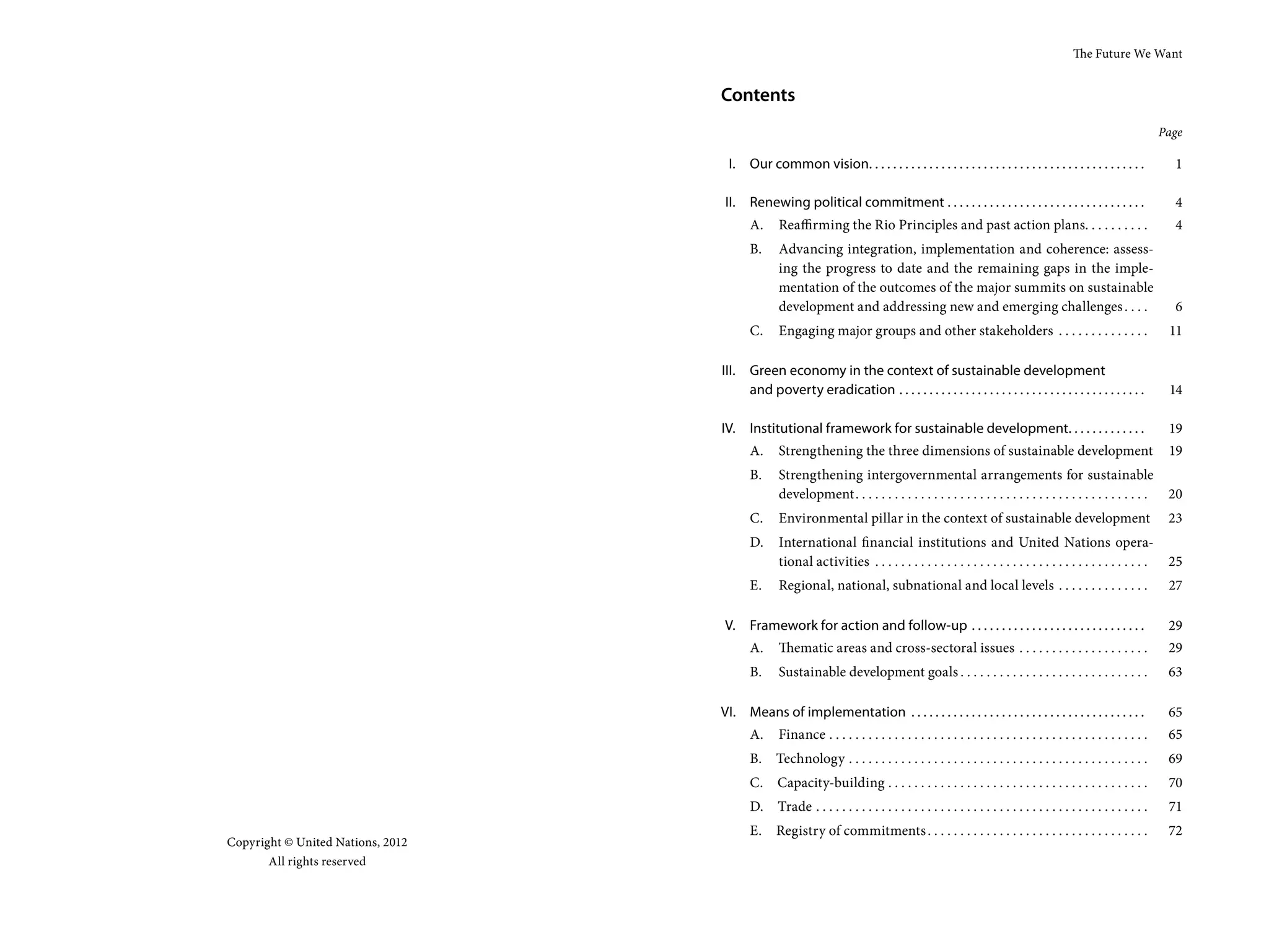 The Future We Want


                                   Contents
                                                                                                                                                               Page

                                    I.    Our common vision. . . . . . . . . . . . . . . . . . . . . . . . . . . . . . . . . . . . . . . . . . . . . .           1

                                    II. Renewing political commitment . . . . . . . . . . . . . . . . . . . . . . . . . . . . . . . . .                          4
                                          A.     Reaffirming the Rio Principles and past action plans. . . . . . . . . .                                         4
                                          B.     Advancing integration, implementation and coherence: assess-
                                                 ing the progress to date and the remaining gaps in the imple-
                                                 mentation of the outcomes of the major summits on sustainable
                                                 development and addressing new and emerging challenges . . . .                                                  6
                                          C.     Engaging major groups and other stakeholders . . . . . . . . . . . . . .                                       11

                                   III. Green economy in the context of sustainable development
                                        and poverty eradication . . . . . . . . . . . . . . . . . . . . . . . . . . . . . . . . . . . . . . . . .               14

                                   IV.    Institutional framework for sustainable development. . . . . . . . . . . . .                                          19
                                          A.     Strengthening the three dimensions of sustainable development                                                  19
                                          B.     Strengthening intergovernmental arrangements for sustainable
                                                 development. . . . . . . . . . . . . . . . . . . . . . . . . . . . . . . . . . . . . . . . . . . . .           20
                                          C.     Environmental pillar in the context of sustainable development                                                 23
                                          D.     International financial institutions and United Nations opera-
                                                 tional activities . . . . . . . . . . . . . . . . . . . . . . . . . . . . . . . . . . . . . . . . . .          25
                                          E.     Regional, national, subnational and local levels . . . . . . . . . . . . . .                                   27

                                    V. Framework for action and follow-up . . . . . . . . . . . . . . . . . . . . . . . . . . . . .                             29
                                          A.     Thematic areas and cross-sectoral issues . . . . . . . . . . . . . . . . . . . .                               29
                                          B.     Sustainable development goals . . . . . . . . . . . . . . . . . . . . . . . . . . . . .                        63

                                   VI. Means of implementation . . . . . . . . . . . . . . . . . . . . . . . . . . . . . . . . . . . . . . .                    65
                                          A.     Finance . . . . . . . . . . . . . . . . . . . . . . . . . . . . . . . . . . . . . . . . . . . . . . . . .      65
                                          B.     Technology . . . . . . . . . . . . . . . . . . . . . . . . . . . . . . . . . . . . . . . . . . . . . .         69
                                          C. Capacity-building . . . . . . . . . . . . . . . . . . . . . . . . . . . . . . . . . . . . . . . .                  70
                                          D.     Trade . . . . . . . . . . . . . . . . . . . . . . . . . . . . . . . . . . . . . . . . . . . . . . . . . . .    71
                                          E. Registry of commitments . . . . . . . . . . . . . . . . . . . . . . . . . . . . . . . . . .                        72
Copyright © United Nations, 2012
       All rights reserved
 