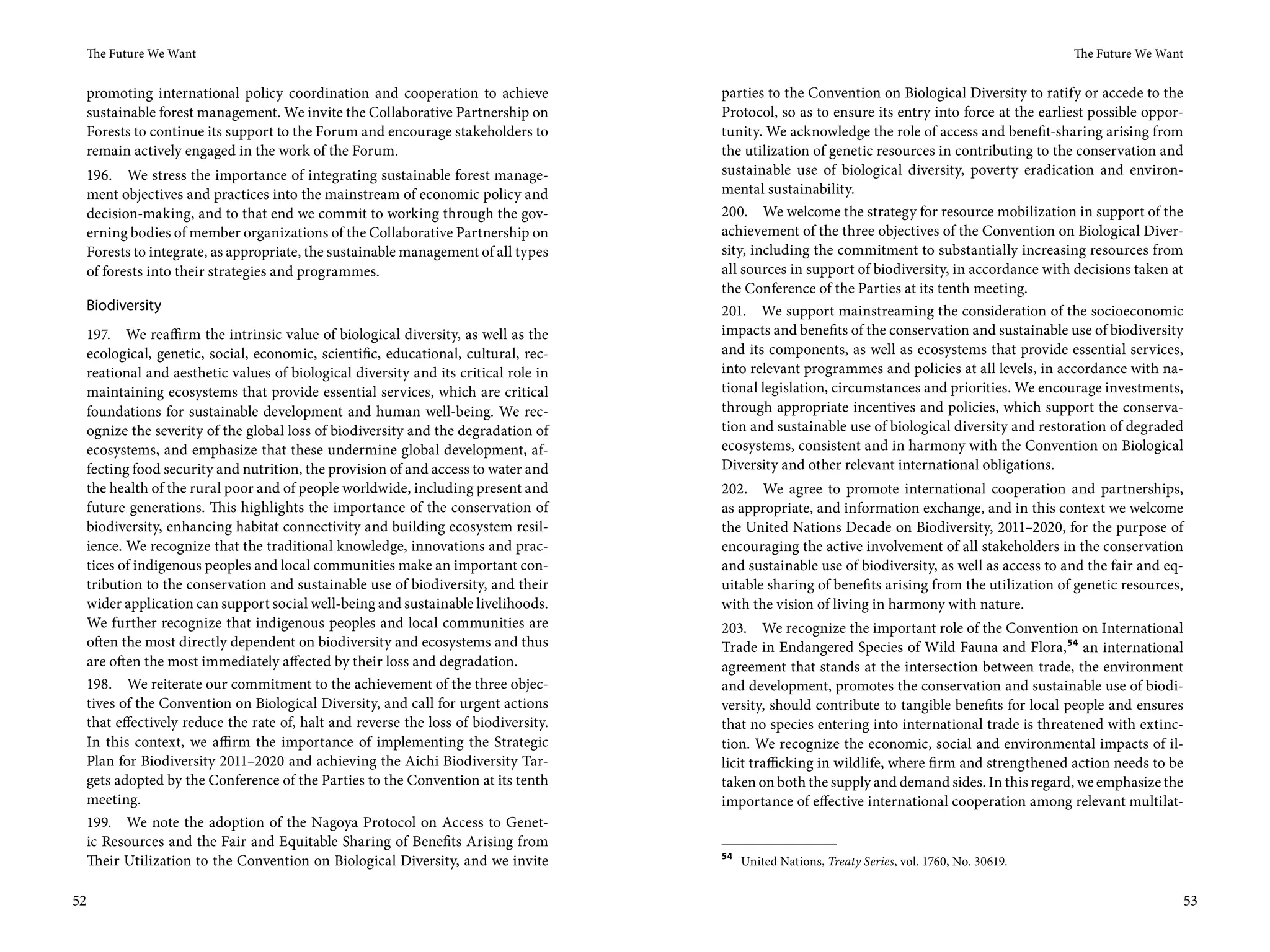 The Future We Want                                                                                                                            The Future We Want


 promoting international policy coordination and cooperation to achieve            parties to the Convention on Biological Diversity to ratify or accede to the
 sustainable forest management. We invite the Collaborative Partnership on         Protocol, so as to ensure its entry into force at the earliest possible oppor-
 Forests to continue its support to the Forum and encourage stakeholders to        tunity. We acknowledge the role of access and benefit-sharing arising from
 remain actively engaged in the work of the Forum.                                 the utilization of genetic resources in contributing to the conservation and
 196. We stress the importance of integrating sustainable forest manage-           sustainable use of biological diversity, poverty eradication and environ-
 ment objectives and practices into the mainstream of economic policy and          mental sustainability.
 decision-making, and to that end we commit to working through the gov-            200. We welcome the strategy for resource mobilization in support of the
 erning bodies of member organizations of the Collaborative Partnership on         achievement of the three objectives of the Convention on Biological Diver-
 Forests to integrate, as appropriate, the sustainable management of all types     sity, including the commitment to substantially increasing resources from
 of forests into their strategies and programmes.                                  all sources in support of biodiversity, in accordance with decisions taken at
                                                                                   the Conference of the Parties at its tenth meeting.
 Biodiversity                                                                      201. We support mainstreaming the consideration of the socioeconomic
 197. We reaffirm the intrinsic value of biological diversity, as well as the      impacts and benefits of the conservation and sustainable use of biodiversity
 ecological, genetic, social, economic, scientific, educational, cultural, rec-    and its components, as well as ecosystems that provide essential services,
 reational and aesthetic values of biological diversity and its critical role in   into relevant programmes and policies at all levels, in accordance with na-
 maintaining ecosystems that provide essential services, which are critical        tional legislation, circumstances and priorities. We encourage investments,
 foundations for sustainable development and human well-being. We rec-             through appropriate incentives and policies, which support the conserva-
 ognize the severity of the global loss of biodiversity and the degradation of     tion and sustainable use of biological diversity and restoration of degraded
 ecosystems, and emphasize that these undermine global development, af-            ecosystems, consistent and in harmony with the Convention on Biological
 fecting food security and nutrition, the provision of and access to water and     Diversity and other relevant international obligations.
 the health of the rural poor and of people worldwide, including present and       202. We agree to promote international cooperation and partnerships,
 future generations. This highlights the importance of the conservation of         as appropriate, and information exchange, and in this context we welcome
 biodiversity, enhancing habitat connectivity and building ecosystem resil-        the United Nations Decade on Biodiversity, 2011–2020, for the purpose of
 ience. We recognize that the traditional knowledge, innovations and prac-         encouraging the active involvement of all stakeholders in the conservation
 tices of indigenous peoples and local communities make an important con-          and sustainable use of biodiversity, as well as access to and the fair and eq-
 tribution to the conservation and sustainable use of biodiversity, and their      uitable sharing of benefits arising from the utilization of genetic resources,
 wider application can support social well-being and sustainable livelihoods.      with the vision of living in harmony with nature.
 We further recognize that indigenous peoples and local communities are            203. We recognize the important role of the Convention on International
 often the most directly dependent on biodiversity and ecosystems and thus         Trade in Endangered Species of Wild Fauna and Flora, 54 an international
 are often the most immediately affected by their loss and degradation.            agreement that stands at the intersection between trade, the environment
 198. We reiterate our commitment to the achievement of the three objec-           and development, promotes the conservation and sustainable use of biodi-
 tives of the Convention on Biological Diversity, and call for urgent actions      versity, should contribute to tangible benefits for local people and ensures
 that effectively reduce the rate of, halt and reverse the loss of biodiversity.   that no species entering into international trade is threatened with extinc-
 In this context, we affirm the importance of implementing the Strategic           tion. We recognize the economic, social and environmental impacts of il-
 Plan for Biodiversity 2011–2020 and achieving the Aichi Biodiversity Tar-         licit trafficking in wildlife, where firm and strengthened action needs to be
 gets adopted by the Conference of the Parties to the Convention at its tenth      taken on both the supply and demand sides. In this regard, we emphasize the
 meeting.                                                                          importance of effective international cooperation among relevant multilat-
 199. We note the adoption of the Nagoya Protocol on Access to Genet-
 ic Resources and the Fair and Equitable Sharing of Benefits Arising from
                                                                                   54
 Their Utilization to the Convention on Biological Diversity, and we invite             United Nations, Treaty Series, vol. 1760, No. 30619.


52                                                                                                                                                                  53
 