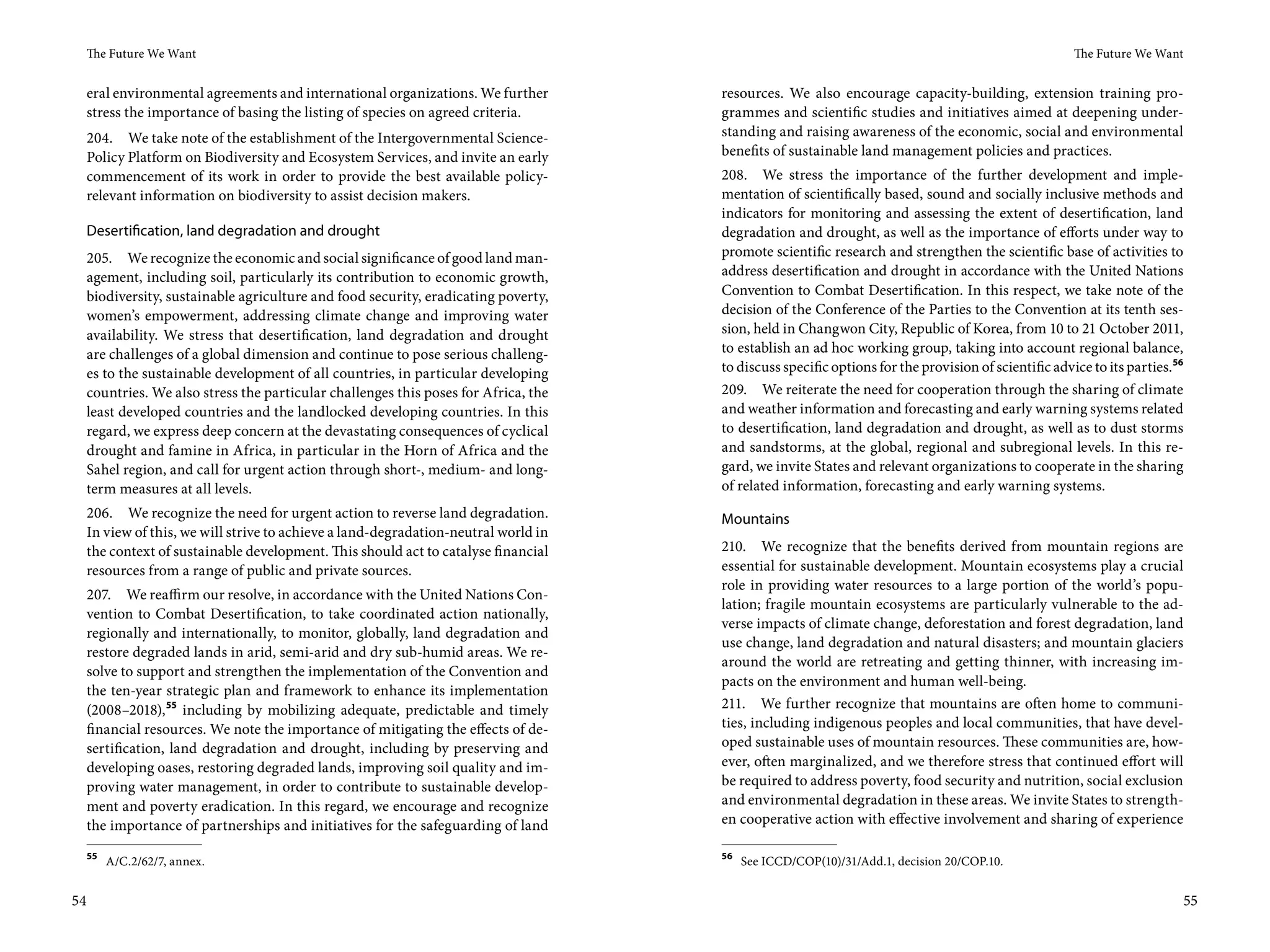 The Future We Want                                                                                                                               The Future We Want


     eral environmental agreements and international organizations. We further        resources. We also encourage capacity-building, extension training pro-
     stress the importance of basing the listing of species on agreed criteria.       grammes and scientific studies and initiatives aimed at deepening under-
     204. We take note of the establishment of the Intergovernmental Science-         standing and raising awareness of the economic, social and environmental
     Policy Platform on Biodiversity and Ecosystem Services, and invite an early      benefits of sustainable land management policies and practices.
     commencement of its work in order to provide the best available policy-          208. We stress the importance of the further development and imple-
     relevant information on biodiversity to assist decision makers.                  mentation of scientifically based, sound and socially inclusive methods and
                                                                                      indicators for monitoring and assessing the extent of desertification, land
     Desertification, land degradation and drought                                    degradation and drought, as well as the importance of efforts under way to
     205. We recognize the economic and social significance of good land man-         promote scientific research and strengthen the scientific base of activities to
     agement, including soil, particularly its contribution to economic growth,       address desertification and drought in accordance with the United Nations
     biodiversity, sustainable agriculture and food security, eradicating poverty,    Convention to Combat Desertification. In this respect, we take note of the
     women’s empowerment, addressing climate change and improving water               decision of the Conference of the Parties to the Convention at its tenth ses-
     availability. We stress that desertification, land degradation and drought       sion, held in Changwon City, Republic of Korea, from 10 to 21 October 2011,
     are challenges of a global dimension and continue to pose serious challeng-      to establish an ad hoc working group, taking into account regional balance,
     es to the sustainable development of all countries, in particular developing     to discuss specific options for the provision of scientific advice to its parties.56
     countries. We also stress the particular challenges this poses for Africa, the   209. We reiterate the need for cooperation through the sharing of climate
     least developed countries and the landlocked developing countries. In this       and weather information and forecasting and early warning systems related
     regard, we express deep concern at the devastating consequences of cyclical      to desertification, land degradation and drought, as well as to dust storms
     drought and famine in Africa, in particular in the Horn of Africa and the        and sandstorms, at the global, regional and subregional levels. In this re-
     Sahel region, and call for urgent action through short-, medium- and long-       gard, we invite States and relevant organizations to cooperate in the sharing
     term measures at all levels.                                                     of related information, forecasting and early warning systems.
     206. We recognize the need for urgent action to reverse land degradation.        Mountains
     In view of this, we will strive to achieve a land-degradation-neutral world in
     the context of sustainable development. This should act to catalyse financial    210. We recognize that the benefits derived from mountain regions are
     resources from a range of public and private sources.                            essential for sustainable development. Mountain ecosystems play a crucial
                                                                                      role in providing water resources to a large portion of the world’s popu-
 207. We reaffirm our resolve, in accordance with the United Nations Con-
                                                                                      lation; fragile mountain ecosystems are particularly vulnerable to the ad-
 vention to Combat Desertification, to take coordinated action nationally,
                                                                                      verse impacts of climate change, deforestation and forest degradation, land
 regionally and internationally, to monitor, globally, land degradation and
                                                                                      use change, land degradation and natural disasters; and mountain glaciers
 restore degraded lands in arid, semi-arid and dry sub-humid areas. We re-
                                                                                      around the world are retreating and getting thinner, with increasing im-
 solve to support and strengthen the implementation of the Convention and
                                                                                      pacts on the environment and human well-being.
 the ten-year strategic plan and framework to enhance its implementation
 (2008–2018), 55 including by mobilizing adequate, predictable and timely             211. We further recognize that mountains are often home to communi-
 financial resources. We note the importance of mitigating the effects of de-         ties, including indigenous peoples and local communities, that have devel-
 sertification, land degradation and drought, including by preserving and             oped sustainable uses of mountain resources. These communities are, how-
 developing oases, restoring degraded lands, improving soil quality and im-           ever, often marginalized, and we therefore stress that continued effort will
 proving water management, in order to contribute to sustainable develop-             be required to address poverty, food security and nutrition, social exclusion
 ment and poverty eradication. In this regard, we encourage and recognize             and environmental degradation in these areas. We invite States to strength-
 the importance of partnerships and initiatives for the safeguarding of land          en cooperative action with effective involvement and sharing of experience

     55                                                                               56
          A/C.2/62/7, annex.                                                               See ICCD/COP(10)/31/Add.1, decision 20/COP.10.


54                                                                                                                                                                       55
 