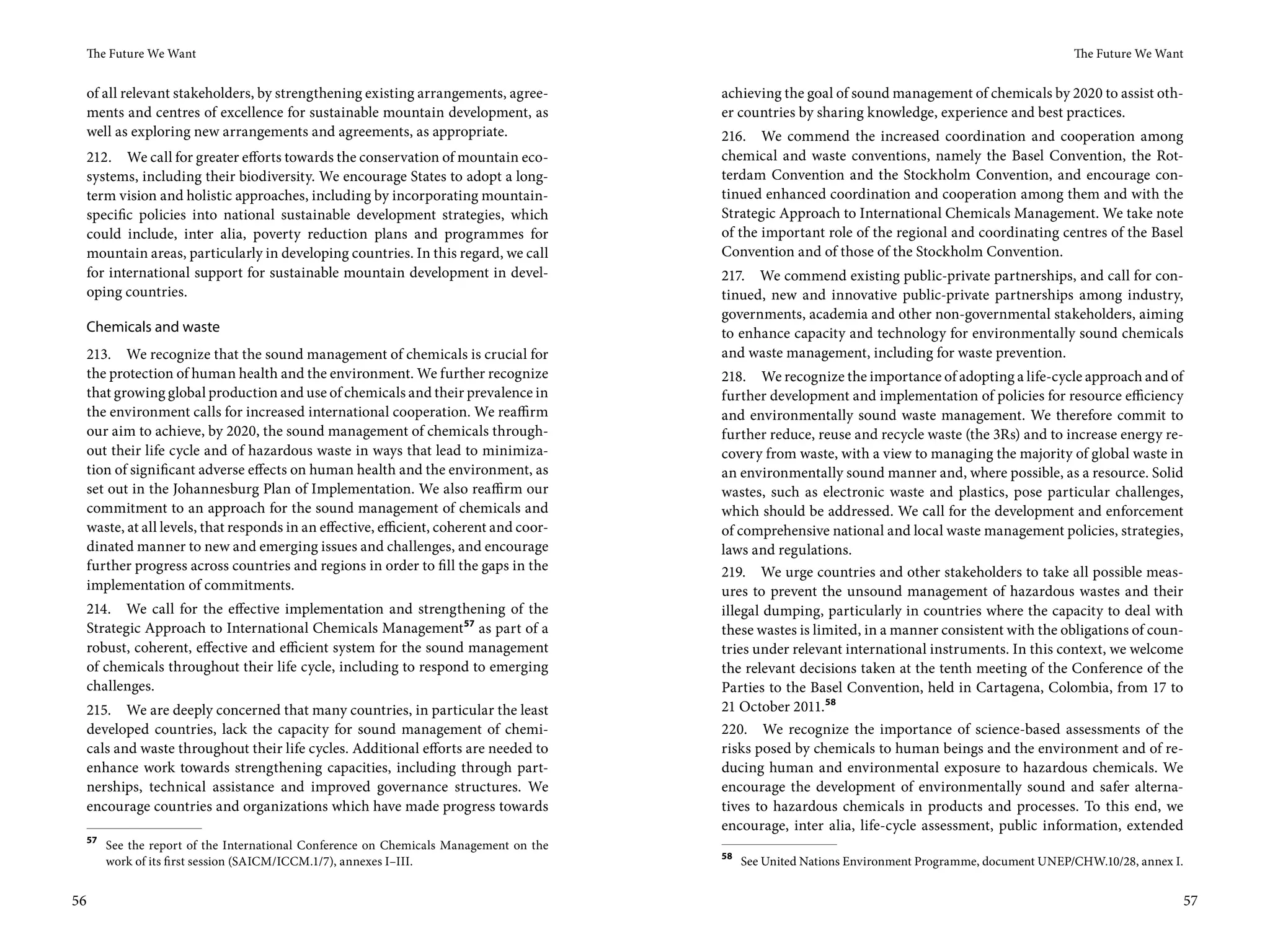 The Future We Want                                                                                                                                The Future We Want


 of all relevant stakeholders, by strengthening existing arrangements, agree-         achieving the goal of sound management of chemicals by 2020 to assist oth-
 ments and centres of excellence for sustainable mountain development, as             er countries by sharing knowledge, experience and best practices.
 well as exploring new arrangements and agreements, as appropriate.                   216. We commend the increased coordination and cooperation among
 212. We call for greater efforts towards the conservation of mountain eco-           chemical and waste conventions, namely the Basel Convention, the Rot-
 systems, including their biodiversity. We encourage States to adopt a long-          terdam Convention and the Stockholm Convention, and encourage con-
 term vision and holistic approaches, including by incorporating mountain-            tinued enhanced coordination and cooperation among them and with the
 specific policies into national sustainable development strategies, which            Strategic Approach to International Chemicals Management. We take note
 could include, inter alia, poverty reduction plans and programmes for                of the important role of the regional and coordinating centres of the Basel
 mountain areas, particularly in developing countries. In this regard, we call        Convention and of those of the Stockholm Convention.
 for international support for sustainable mountain development in devel-             217. We commend existing public-private partnerships, and call for con-
 oping countries.                                                                     tinued, new and innovative public-private partnerships among industry,
                                                                                      governments, academia and other non-governmental stakeholders, aiming
 Chemicals and waste                                                                  to enhance capacity and technology for environmentally sound chemicals
 213. We recognize that the sound management of chemicals is crucial for              and waste management, including for waste prevention.
 the protection of human health and the environment. We further recognize             218. We recognize the importance of adopting a life-cycle approach and of
 that growing global production and use of chemicals and their prevalence in          further development and implementation of policies for resource efficiency
 the environment calls for increased international cooperation. We reaffirm           and environmentally sound waste management. We therefore commit to
 our aim to achieve, by 2020, the sound management of chemicals through-              further reduce, reuse and recycle waste (the 3Rs) and to increase energy re-
 out their life cycle and of hazardous waste in ways that lead to minimiza-           covery from waste, with a view to managing the majority of global waste in
 tion of significant adverse effects on human health and the environment, as          an environmentally sound manner and, where possible, as a resource. Solid
 set out in the Johannesburg Plan of Implementation. We also reaffirm our             wastes, such as electronic waste and plastics, pose particular challenges,
 commitment to an approach for the sound management of chemicals and                  which should be addressed. We call for the development and enforcement
 waste, at all levels, that responds in an effective, efficient, coherent and coor-   of comprehensive national and local waste management policies, strategies,
 dinated manner to new and emerging issues and challenges, and encourage              laws and regulations.
 further progress across countries and regions in order to fill the gaps in the       219. We urge countries and other stakeholders to take all possible meas-
 implementation of commitments.                                                       ures to prevent the unsound management of hazardous wastes and their
 214. We call for the effective implementation and strengthening of the               illegal dumping, particularly in countries where the capacity to deal with
 Strategic Approach to International Chemicals Management 57 as part of a             these wastes is limited, in a manner consistent with the obligations of coun-
 robust, coherent, effective and efficient system for the sound management            tries under relevant international instruments. In this context, we welcome
 of chemicals throughout their life cycle, including to respond to emerging           the relevant decisions taken at the tenth meeting of the Conference of the
 challenges.                                                                          Parties to the Basel Convention, held in Cartagena, Colombia, from 17 to
 215. We are deeply concerned that many countries, in particular the least            21 October 2011.58
 developed countries, lack the capacity for sound management of chemi-                220. We recognize the importance of science-based assessments of the
 cals and waste throughout their life cycles. Additional efforts are needed to        risks posed by chemicals to human beings and the environment and of re-
 enhance work towards strengthening capacities, including through part-               ducing human and environmental exposure to hazardous chemicals. We
 nerships, technical assistance and improved governance structures. We                encourage the development of environmentally sound and safer alterna-
 encourage countries and organizations which have made progress towards               tives to hazardous chemicals in products and processes. To this end, we
                                                                                      encourage, inter alia, life-cycle assessment, public information, extended
 57
      See the report of the International Conference on Chemicals Management on the
                                                                                      58
      work of its first session (SAICM/ICCM.1/7), annexes I–III.                           See United Nations Environment Programme, document UNEP/CHW.10/28, annex I.


56                                                                                                                                                                       57
 