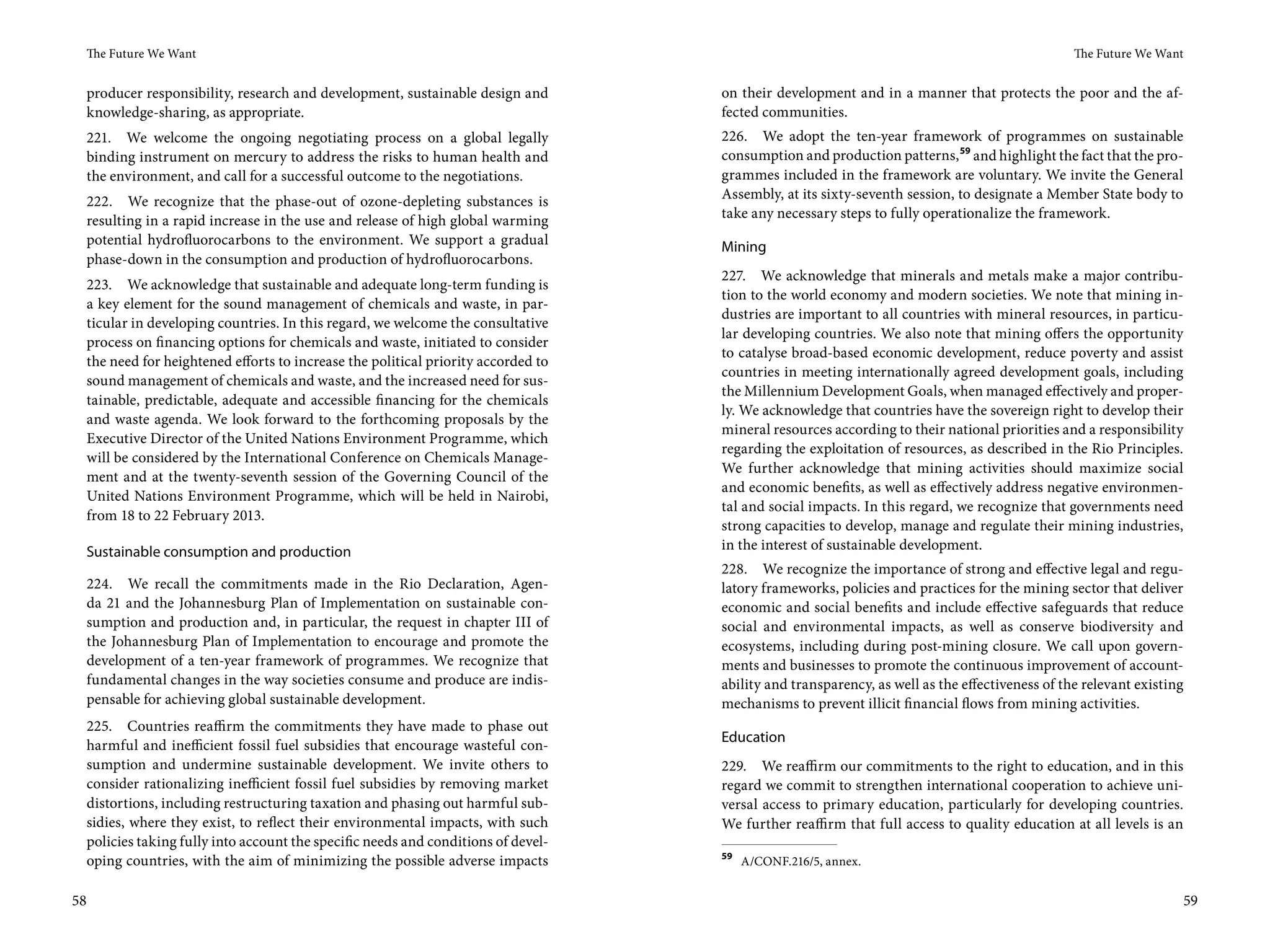 The Future We Want                                                                                                                           The Future We Want


 producer responsibility, research and development, sustainable design and        on their development and in a manner that protects the poor and the af-
 knowledge-sharing, as appropriate.                                               fected communities.
 221. We welcome the ongoing negotiating process on a global legally              226. We adopt the ten-year framework of programmes on sustainable
 binding instrument on mercury to address the risks to human health and           consumption and production patterns, 59 and highlight the fact that the pro-
 the environment, and call for a successful outcome to the negotiations.          grammes included in the framework are voluntary. We invite the General
 222. We recognize that the phase-out of ozone-depleting substances is            Assembly, at its sixty-seventh session, to designate a Member State body to
 resulting in a rapid increase in the use and release of high global warming      take any necessary steps to fully operationalize the framework.
 potential hydrofluorocarbons to the environment. We support a gradual            Mining
 phase-down in the consumption and production of hydrofluorocarbons.
                                                                                  227. We acknowledge that minerals and metals make a major contribu-
 223. We acknowledge that sustainable and adequate long-term funding is
                                                                                  tion to the world economy and modern societies. We note that mining in-
 a key element for the sound management of chemicals and waste, in par-
                                                                                  dustries are important to all countries with mineral resources, in particu-
 ticular in developing countries. In this regard, we welcome the consultative
                                                                                  lar developing countries. We also note that mining offers the opportunity
 process on financing options for chemicals and waste, initiated to consider
                                                                                  to catalyse broad-based economic development, reduce poverty and assist
 the need for heightened efforts to increase the political priority accorded to
                                                                                  countries in meeting internationally agreed development goals, including
 sound management of chemicals and waste, and the increased need for sus-
                                                                                  the Millennium Development Goals, when managed effectively and proper-
 tainable, predictable, adequate and accessible financing for the chemicals
                                                                                  ly. We acknowledge that countries have the sovereign right to develop their
 and waste agenda. We look forward to the forthcoming proposals by the
                                                                                  mineral resources according to their national priorities and a responsibility
 Executive Director of the United Nations Environment Programme, which
                                                                                  regarding the exploitation of resources, as described in the Rio Principles.
 will be considered by the International Conference on Chemicals Manage-
                                                                                  We further acknowledge that mining activities should maximize social
 ment and at the twenty-seventh session of the Governing Council of the
                                                                                  and economic benefits, as well as effectively address negative environmen-
 United Nations Environment Programme, which will be held in Nairobi,
                                                                                  tal and social impacts. In this regard, we recognize that governments need
 from 18 to 22 February 2013.
                                                                                  strong capacities to develop, manage and regulate their mining industries,
 Sustainable consumption and production                                           in the interest of sustainable development.
                                                                                  228. We recognize the importance of strong and effective legal and regu-
 224. We recall the commitments made in the Rio Declaration, Agen-                latory frameworks, policies and practices for the mining sector that deliver
 da  21 and the Johannesburg Plan of Implementation on sustainable con-           economic and social benefits and include effective safeguards that reduce
 sumption and production and, in particular, the request in chapter III of        social and environmental impacts, as well as conserve biodiversity and
 the Johannesburg Plan of Implementation to encourage and promote the             ecosystems, including during post-mining closure. We call upon govern-
 development of a ten-year framework of programmes. We recognize that             ments and businesses to promote the continuous improvement of account-
 fundamental changes in the way societies consume and produce are indis-          ability and transparency, as well as the effectiveness of the relevant existing
 pensable for achieving global sustainable development.                           mechanisms to prevent illicit financial flows from mining activities.
 225. Countries reaffirm the commitments they have made to phase out
                                                                                  Education
 harmful and inefficient fossil fuel subsidies that encourage wasteful con-
 sumption and undermine sustainable development. We invite others to              229. We reaffirm our commitments to the right to education, and in this
 consider rationalizing inefficient fossil fuel subsidies by removing market      regard we commit to strengthen international cooperation to achieve uni-
 distortions, including restructuring taxation and phasing out harmful sub-       versal access to primary education, particularly for developing countries.
 sidies, where they exist, to reflect their environmental impacts, with such      We further reaffirm that full access to quality education at all levels is an
 policies taking fully into account the specific needs and conditions of devel-
                                                                                  59
 oping countries, with the aim of minimizing the possible adverse impacts              A/CONF.216/5, annex.


58                                                                                                                                                                  59
 