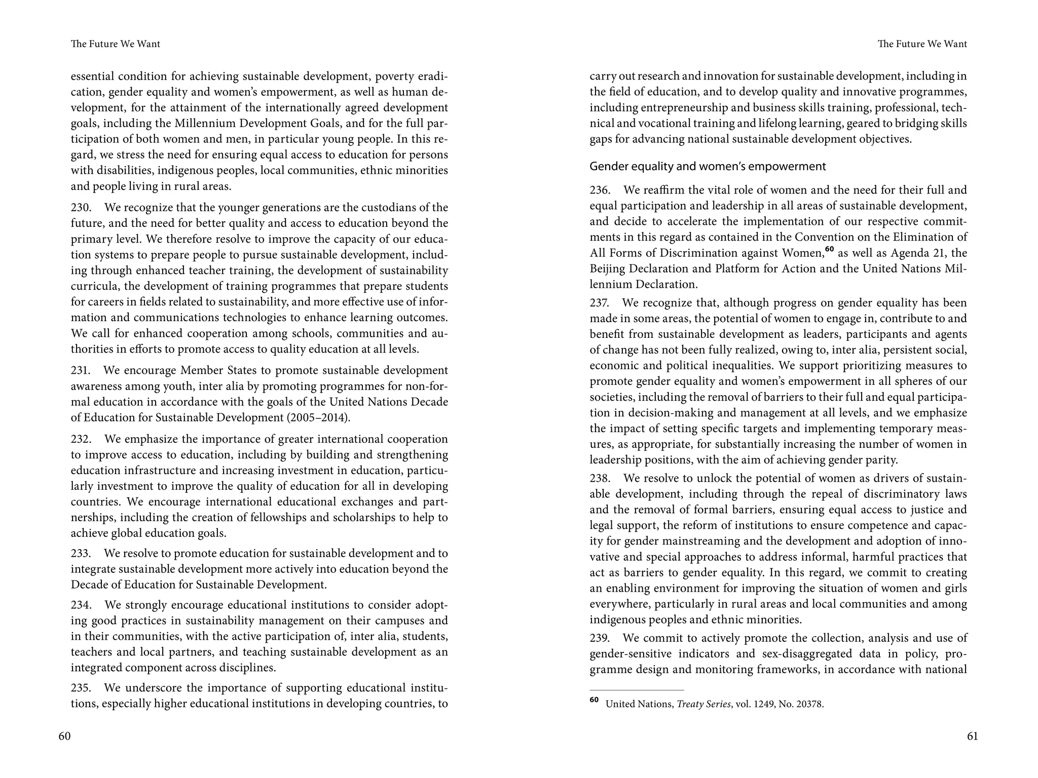 The Future We Want                                                                                                                              The Future We Want


     essential condition for achieving sustainable development, poverty eradi-           carry out research and innovation for sustainable development, including in
     cation, gender equality and women’s empowerment, as well as human de-               the field of education, and to develop quality and innovative programmes,
     velopment, for the attainment of the internationally agreed development             including entrepreneurship and business skills training, professional, tech-
     goals, including the Millennium Development Goals, and for the full par-            nical and vocational training and lifelong learning, geared to bridging skills
     ticipation of both women and men, in particular young people. In this re-           gaps for advancing national sustainable development objectives.
     gard, we stress the need for ensuring equal access to education for persons
     with disabilities, indigenous peoples, local communities, ethnic minorities         Gender equality and women’s empowerment
     and people living in rural areas.                                                   236. We reaffirm the vital role of women and the need for their full and
     230. We recognize that the younger generations are the custodians of the            equal participation and leadership in all areas of sustainable development,
     future, and the need for better quality and access to education beyond the          and decide to accelerate the implementation of our respective commit-
     primary level. We therefore resolve to improve the capacity of our educa-           ments in this regard as contained in the Convention on the Elimination of
     tion systems to prepare people to pursue sustainable development, includ-           All Forms of Discrimination against Women, 60 as well as Agenda 21, the
     ing through enhanced teacher training, the development of sustainability            Beijing Declaration and Platform for Action and the United Nations Mil-
     curricula, the development of training programmes that prepare students             lennium Declaration.
     for careers in fields related to sustainability, and more effective use of infor-   237. We recognize that, although progress on gender equality has been
     mation and communications technologies to enhance learning outcomes.                made in some areas, the potential of women to engage in, contribute to and
     We call for enhanced cooperation among schools, communities and au-                 benefit from sustainable development as leaders, participants and agents
     thorities in efforts to promote access to quality education at all levels.          of change has not been fully realized, owing to, inter alia, persistent social,
     231. We encourage Member States to promote sustainable development                  economic and political inequalities. We support prioritizing measures to
     awareness among youth, inter alia by promoting programmes for non-for-              promote gender equality and women’s empowerment in all spheres of our
     mal education in accordance with the goals of the United Nations Decade             societies, including the removal of barriers to their full and equal participa-
     of Education for Sustainable Development (2005–2014).                               tion in decision-making and management at all levels, and we emphasize
                                                                                         the impact of setting specific targets and implementing temporary meas-
     232. We emphasize the importance of greater international cooperation               ures, as appropriate, for substantially increasing the number of women in
     to improve access to education, including by building and strengthening             leadership positions, with the aim of achieving gender parity.
     education infrastructure and increasing investment in education, particu-
                                                                                         238. We resolve to unlock the potential of women as drivers of sustain-
     larly investment to improve the quality of education for all in developing
                                                                                         able development, including through the repeal of discriminatory laws
     countries. We encourage international educational exchanges and part-
                                                                                         and the removal of formal barriers, ensuring equal access to justice and
     nerships, including the creation of fellowships and scholarships to help to
                                                                                         legal support, the reform of institutions to ensure competence and capac-
     achieve global education goals.
                                                                                         ity for gender mainstreaming and the development and adoption of inno-
     233. We resolve to promote education for sustainable development and to             vative and special approaches to address informal, harmful practices that
     integrate sustainable development more actively into education beyond the           act as barriers to gender equality. In this regard, we commit to creating
     Decade of Education for Sustainable Development.                                    an enabling environment for improving the situation of women and girls
     234. We strongly encourage educational institutions to consider adopt-              everywhere, particularly in rural areas and local communities and among
     ing good practices in sustainability management on their campuses and               indigenous peoples and ethnic minorities.
     in their communities, with the active participation of, inter alia, students,       239. We commit to actively promote the collection, analysis and use of
     teachers and local partners, and teaching sustainable development as an             gender-sensitive indicators and sex-disaggregated data in policy, pro-
     integrated component across disciplines.                                            gramme design and monitoring frameworks, in accordance with national
     235. We underscore the importance of supporting educational institu-
                                                                                         60
     tions, especially higher educational institutions in developing countries, to            United Nations, Treaty Series, vol. 1249, No. 20378.


60                                                                                                                                                                     61
 