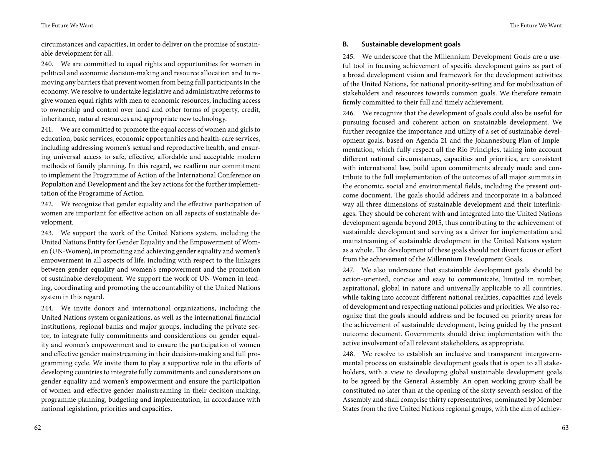 The Future We Want                                                                                                                       The Future We Want


     circumstances and capacities, in order to deliver on the promise of sustain-   B.    Sustainable development goals
     able development for all.                                                      245. We underscore that the Millennium Development Goals are a use-
     240. We are committed to equal rights and opportunities for women in           ful tool in focusing achievement of specific development gains as part of
     political and economic decision-making and resource allocation and to re-      a broad development vision and framework for the development activities
     moving any barriers that prevent women from being full participants in the     of the United Nations, for national priority-setting and for mobilization of
     economy. We resolve to undertake legislative and administrative reforms to     stakeholders and resources towards common goals. We therefore remain
     give women equal rights with men to economic resources, including access       firmly committed to their full and timely achievement.
     to ownership and control over land and other forms of property, credit,        246. We recognize that the development of goals could also be useful for
     inheritance, natural resources and appropriate new technology.                 pursuing focused and coherent action on sustainable development. We
     241. We are committed to promote the equal access of women and girls to        further recognize the importance and utility of a set of sustainable devel-
     education, basic services, economic opportunities and health-care services,    opment goals, based on Agenda  21 and the Johannesburg Plan of Imple-
     including addressing women’s sexual and reproductive health, and ensur-        mentation, which fully respect all the Rio Principles, taking into account
     ing universal access to safe, effective, affordable and acceptable modern      different national circumstances, capacities and priorities, are consistent
     methods of family planning. In this regard, we reaffirm our commitment         with international law, build upon commitments already made and con-
     to implement the Programme of Action of the International Conference on        tribute to the full implementation of the outcomes of all major summits in
     Population and Development and the key actions for the further implemen-       the economic, social and environmental fields, including the present out-
     tation of the Programme of Action.                                             come document. The goals should address and incorporate in a balanced
     242. We recognize that gender equality and the effective participation of      way all three dimensions of sustainable development and their interlink-
     women are important for effective action on all aspects of sustainable de-     ages. They should be coherent with and integrated into the United Nations
     velopment.                                                                     development agenda beyond 2015, thus contributing to the achievement of
     243. We support the work of the United Nations system, including the           sustainable development and serving as a driver for implementation and
     United Nations Entity for Gender Equality and the Empowerment of Wom-          mainstreaming of sustainable development in the United Nations system
     en (UN-Women), in promoting and achieving gender equality and women’s          as a whole. The development of these goals should not divert focus or effort
     empowerment in all aspects of life, including with respect to the linkages     from the achievement of the Millennium Development Goals.
     between gender equality and women’s empowerment and the promotion              247. We also underscore that sustainable development goals should be
     of sustainable development. We support the work of UN-Women in lead-           action-oriented, concise and easy to communicate, limited in number,
     ing, coordinating and promoting the accountability of the United Nations       aspirational, global in nature and universally applicable to all countries,
     system in this regard.                                                         while taking into account different national realities, capacities and levels
     244. We invite donors and international organizations, including the           of development and respecting national policies and priorities. We also rec-
     United Nations system organizations, as well as the international financial    ognize that the goals should address and be focused on priority areas for
     institutions, regional banks and major groups, including the private sec-      the achievement of sustainable development, being guided by the present
     tor, to integrate fully commitments and considerations on gender equal-        outcome document. Governments should drive implementation with the
     ity and women’s empowerment and to ensure the participation of women           active involvement of all relevant stakeholders, as appropriate.
     and effective gender mainstreaming in their decision-making and full pro-      248. We resolve to establish an inclusive and transparent intergovern-
     gramming cycle. We invite them to play a supportive role in the efforts of     mental process on sustainable development goals that is open to all stake-
     developing countries to integrate fully commitments and considerations on      holders, with a view to developing global sustainable development goals
     gender equality and women’s empowerment and ensure the participation           to be agreed by the General Assembly. An open working group shall be
     of women and effective gender mainstreaming in their decision-making,          constituted no later than at the opening of the sixty-seventh session of the
     programme planning, budgeting and implementation, in accordance with           Assembly and shall comprise thirty representatives, nominated by Member
     national legislation, priorities and capacities.                               States from the five United Nations regional groups, with the aim of achiev-

62                                                                                                                                                                  63
 