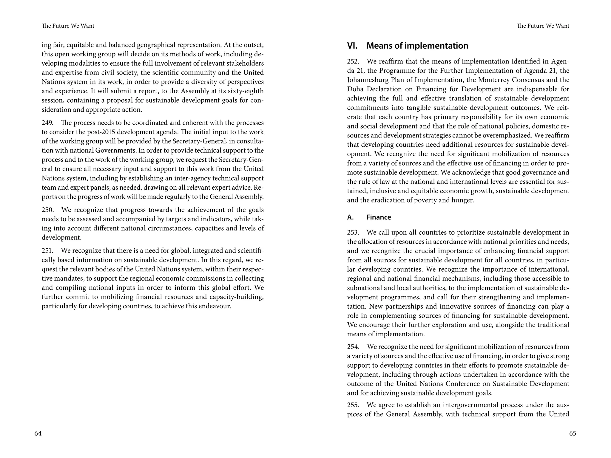 The Future We Want                                                                                                                           The Future We Want


     ing fair, equitable and balanced geographical representation. At the outset,    VI. Means of implementation
     this open working group will decide on its methods of work, including de-
     veloping modalities to ensure the full involvement of relevant stakeholders     252. We reaffirm that the means of implementation identified in Agen-
     and expertise from civil society, the scientific community and the United       da 21, the Programme for the Further Implementation of Agenda 21, the
     Nations system in its work, in order to provide a diversity of perspectives     Johannesburg Plan of Implementation, the Monterrey Consensus and the
     and experience. It will submit a report, to the Assembly at its sixty-eighth    Doha Declaration on Financing for Development are indispensable for
     session, containing a proposal for sustainable development goals for con-       achieving the full and effective translation of sustainable development
     sideration and appropriate action.                                              commitments into tangible sustainable development outcomes. We reit-
                                                                                     erate that each country has primary responsibility for its own economic
     249. The process needs to be coordinated and coherent with the processes        and social development and that the role of national policies, domestic re-
     to consider the post-2015 development agenda. The initial input to the work     sources and development strategies cannot be overemphasized. We reaffirm
     of the working group will be provided by the Secretary-General, in consulta-    that developing countries need additional resources for sustainable devel-
     tion with national Governments. In order to provide technical support to the    opment. We recognize the need for significant mobilization of resources
     process and to the work of the working group, we request the Secretary-Gen-     from a variety of sources and the effective use of financing in order to pro-
     eral to ensure all necessary input and support to this work from the United     mote sustainable development. We acknowledge that good governance and
     Nations system, including by establishing an inter-agency technical support     the rule of law at the national and international levels are essential for sus-
     team and expert panels, as needed, drawing on all relevant expert advice. Re-   tained, inclusive and equitable economic growth, sustainable development
     ports on the progress of work will be made regularly to the General Assembly.   and the eradication of poverty and hunger.
     250. We recognize that progress towards the achievement of the goals
     needs to be assessed and accompanied by targets and indicators, while tak-      A.    Finance
     ing into account different national circumstances, capacities and levels of
                                                                                     253. We call upon all countries to prioritize sustainable development in
     development.
                                                                                     the allocation of resources in accordance with national priorities and needs,
     251. We recognize that there is a need for global, integrated and scientifi-    and we recognize the crucial importance of enhancing financial support
     cally based information on sustainable development. In this regard, we re-      from all sources for sustainable development for all countries, in particu-
     quest the relevant bodies of the United Nations system, within their respec-    lar developing countries. We recognize the importance of international,
     tive mandates, to support the regional economic commissions in collecting       regional and national financial mechanisms, including those accessible to
     and compiling national inputs in order to inform this global effort. We         subnational and local authorities, to the implementation of sustainable de-
     further commit to mobilizing financial resources and capacity-building,         velopment programmes, and call for their strengthening and implemen-
     particularly for developing countries, to achieve this endeavour.               tation. New partnerships and innovative sources of financing can play a
                                                                                     role in complementing sources of financing for sustainable development.
                                                                                     We encourage their further exploration and use, alongside the traditional
                                                                                     means of implementation.
                                                                                     254. We recognize the need for significant mobilization of resources from
                                                                                     a variety of sources and the effective use of financing, in order to give strong
                                                                                     support to developing countries in their efforts to promote sustainable de-
                                                                                     velopment, including through actions undertaken in accordance with the
                                                                                     outcome of the United Nations Conference on Sustainable Development
                                                                                     and for achieving sustainable development goals.
                                                                                     255. We agree to establish an intergovernmental process under the aus-
                                                                                     pices of the General Assembly, with technical support from the United

64                                                                                                                                                                  65
 
