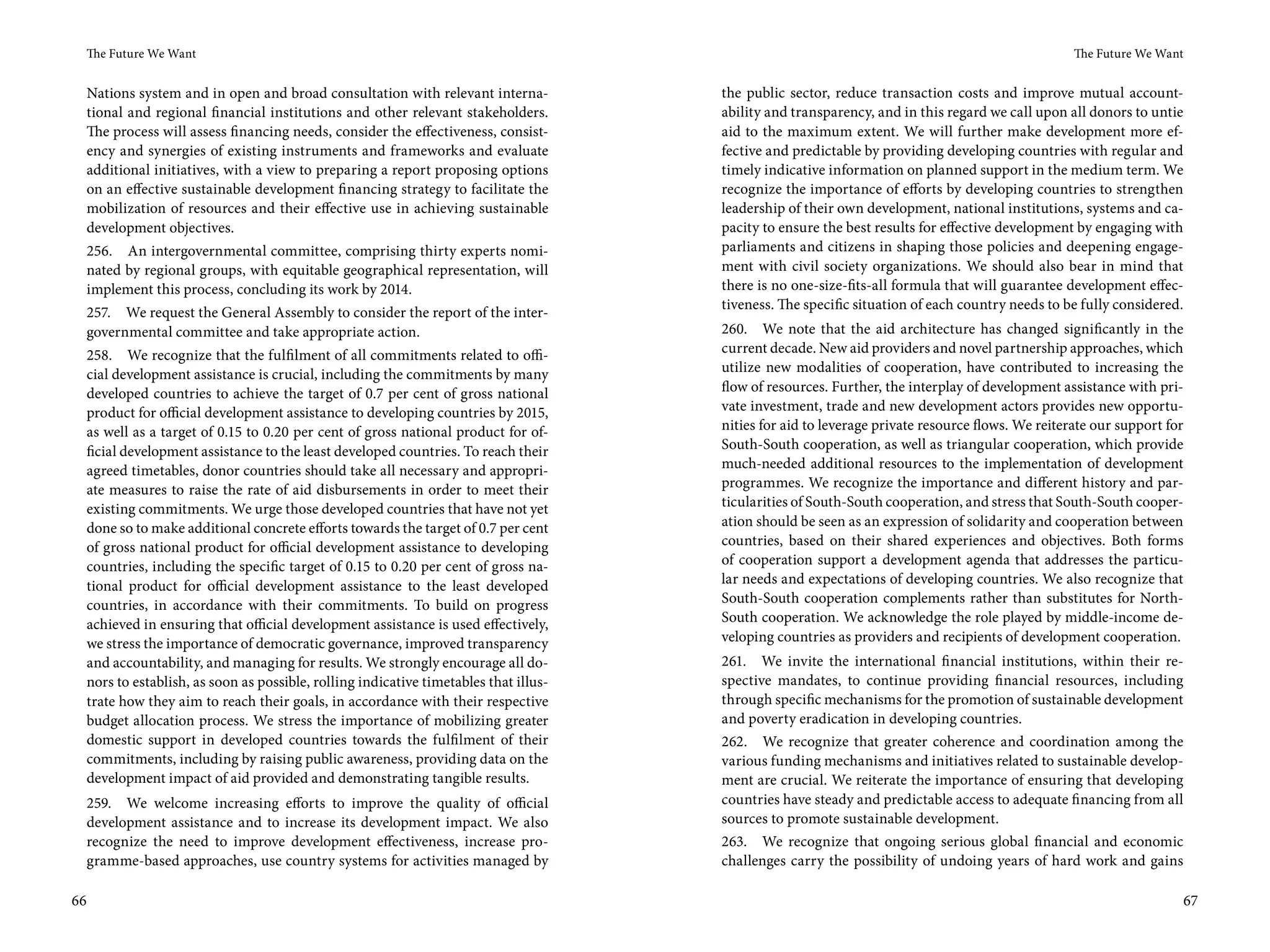 The Future We Want                                                                                                                              The Future We Want


     Nations system and in open and broad consultation with relevant interna-            the public sector, reduce transaction costs and improve mutual account-
     tional and regional financial institutions and other relevant stakeholders.         ability and transparency, and in this regard we call upon all donors to untie
     The process will assess financing needs, consider the effectiveness, consist-       aid to the maximum extent. We will further make development more ef-
     ency and synergies of existing instruments and frameworks and evaluate              fective and predictable by providing developing countries with regular and
     additional initiatives, with a view to preparing a report proposing options         timely indicative information on planned support in the medium term. We
     on an effective sustainable development financing strategy to facilitate the        recognize the importance of efforts by developing countries to strengthen
     mobilization of resources and their effective use in achieving sustainable          leadership of their own development, national institutions, systems and ca-
     development objectives.                                                             pacity to ensure the best results for effective development by engaging with
     256. An intergovernmental committee, comprising thirty experts nomi-                parliaments and citizens in shaping those policies and deepening engage-
     nated by regional groups, with equitable geographical representation, will          ment with civil society organizations. We should also bear in mind that
     implement this process, concluding its work by 2014.                                there is no one-size-fits-all formula that will guarantee development effec-
                                                                                         tiveness. The specific situation of each country needs to be fully considered.
     257. We request the General Assembly to consider the report of the inter-
     governmental committee and take appropriate action.                                 260. We note that the aid architecture has changed significantly in the
     258. We recognize that the fulfilment of all commitments related to offi-           current decade. New aid providers and novel partnership approaches, which
     cial development assistance is crucial, including the commitments by many           utilize new modalities of cooperation, have contributed to increasing the
     developed countries to achieve the target of 0.7 per cent of gross national         flow of resources. Further, the interplay of development assistance with pri-
     product for official development assistance to developing countries by 2015,        vate investment, trade and new development actors provides new opportu-
     as well as a target of 0.15 to 0.20 per cent of gross national product for of-      nities for aid to leverage private resource flows. We reiterate our support for
     ficial development assistance to the least developed countries. To reach their      South-South cooperation, as well as triangular cooperation, which provide
     agreed timetables, donor countries should take all necessary and appropri-          much-needed additional resources to the implementation of development
     ate measures to raise the rate of aid disbursements in order to meet their          programmes. We recognize the importance and different history and par-
     existing commitments. We urge those developed countries that have not yet           ticularities of South-South cooperation, and stress that South-South cooper-
     done so to make additional concrete efforts towards the target of 0.7 per cent      ation should be seen as an expression of solidarity and cooperation between
     of gross national product for official development assistance to developing         countries, based on their shared experiences and objectives. Both forms
     countries, including the specific target of 0.15 to 0.20 per cent of gross na-      of cooperation support a development agenda that addresses the particu-
     tional product for official development assistance to the least developed           lar needs and expectations of developing countries. We also recognize that
     countries, in accordance with their commitments. To build on progress               South-South cooperation complements rather than substitutes for North-
     achieved in ensuring that official development assistance is used effectively,      South cooperation. We acknowledge the role played by middle-income de-
     we stress the importance of democratic governance, improved transparency            veloping countries as providers and recipients of development cooperation.
     and accountability, and managing for results. We strongly encourage all do-         261. We invite the international financial institutions, within their re-
     nors to establish, as soon as possible, rolling indicative timetables that illus-   spective mandates, to continue providing financial resources, including
     trate how they aim to reach their goals, in accordance with their respective        through specific mechanisms for the promotion of sustainable development
     budget allocation process. We stress the importance of mobilizing greater           and poverty eradication in developing countries.
     domestic support in developed countries towards the fulfilment of their             262. We recognize that greater coherence and coordination among the
     commitments, including by raising public awareness, providing data on the           various funding mechanisms and initiatives related to sustainable develop-
     development impact of aid provided and demonstrating tangible results.              ment are crucial. We reiterate the importance of ensuring that developing
     259. We welcome increasing efforts to improve the quality of official               countries have steady and predictable access to adequate financing from all
     development assistance and to increase its development impact. We also              sources to promote sustainable development.
     recognize the need to improve development effectiveness, increase pro-              263. We recognize that ongoing serious global financial and economic
     gramme-based approaches, use country systems for activities managed by              challenges carry the possibility of undoing years of hard work and gains

66                                                                                                                                                                     67
 