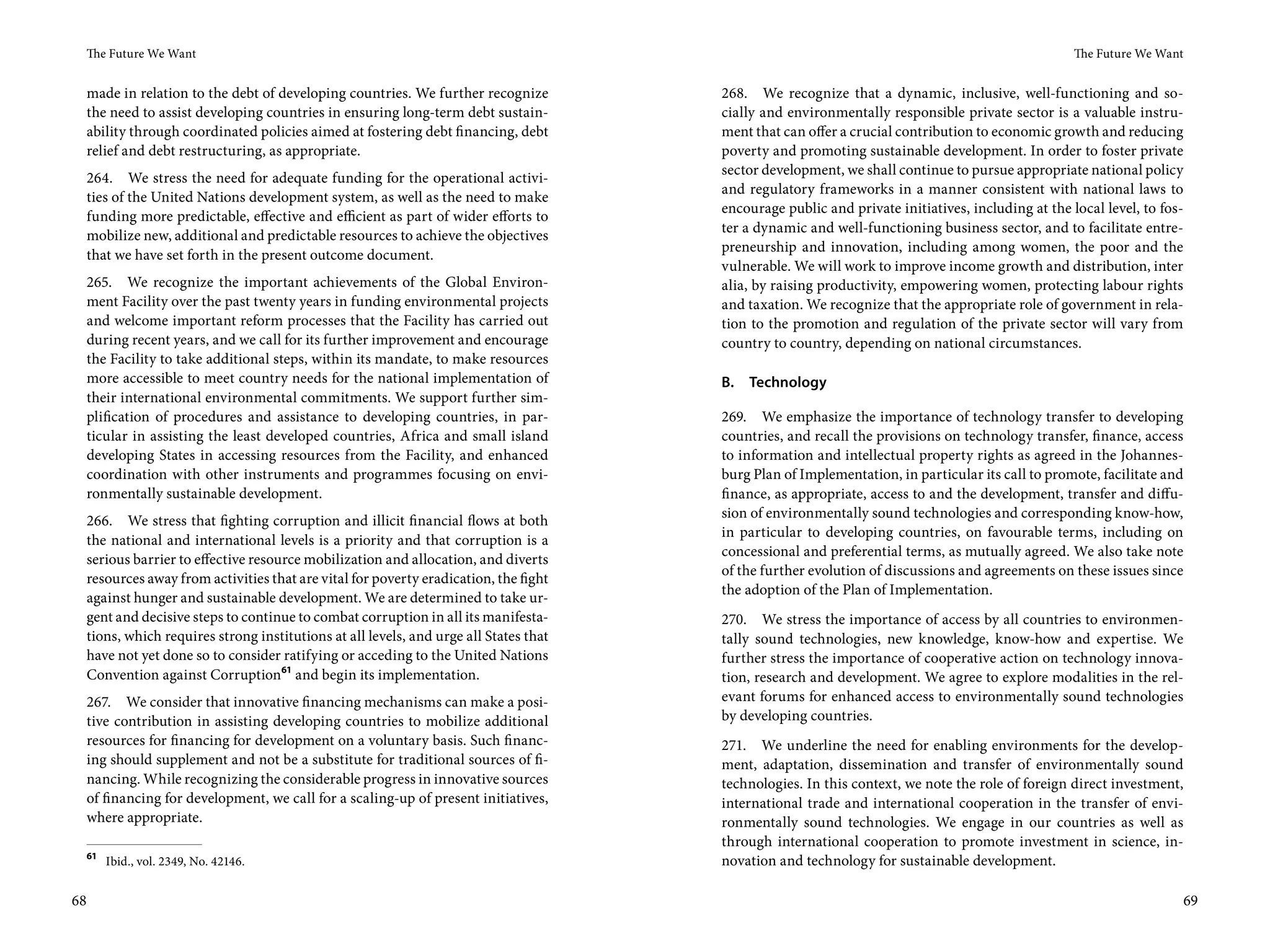 The Future We Want                                                                                                                               The Future We Want


 made in relation to the debt of developing countries. We further recognize           268. We recognize that a dynamic, inclusive, well-functioning and so-
 the need to assist developing countries in ensuring long-term debt sustain-          cially and environmentally responsible private sector is a valuable instru-
 ability through coordinated policies aimed at fostering debt financing, debt         ment that can offer a crucial contribution to economic growth and reducing
 relief and debt restructuring, as appropriate.                                       poverty and promoting sustainable development. In order to foster private
                                                                                      sector development, we shall continue to pursue appropriate national policy
 264. We stress the need for adequate funding for the operational activi-
                                                                                      and regulatory frameworks in a manner consistent with national laws to
 ties of the United Nations development system, as well as the need to make
                                                                                      encourage public and private initiatives, including at the local level, to fos-
 funding more predictable, effective and efficient as part of wider efforts to
                                                                                      ter a dynamic and well-functioning business sector, and to facilitate entre-
 mobilize new, additional and predictable resources to achieve the objectives
                                                                                      preneurship and innovation, including among women, the poor and the
 that we have set forth in the present outcome document.
                                                                                      vulnerable. We will work to improve income growth and distribution, inter
 265. We recognize the important achievements of the Global Environ-                  alia, by raising productivity, empowering women, protecting labour rights
 ment Facility over the past twenty years in funding environmental projects           and taxation. We recognize that the appropriate role of government in rela-
 and welcome important reform processes that the Facility has carried out             tion to the promotion and regulation of the private sector will vary from
 during recent years, and we call for its further improvement and encourage           country to country, depending on national circumstances.
 the Facility to take additional steps, within its mandate, to make resources
 more accessible to meet country needs for the national implementation of             B.   Technology
 their international environmental commitments. We support further sim-
 plification of procedures and assistance to developing countries, in par-            269. We emphasize the importance of technology transfer to developing
 ticular in assisting the least developed countries, Africa and small island          countries, and recall the provisions on technology transfer, finance, access
 developing States in accessing resources from the Facility, and enhanced             to information and intellectual property rights as agreed in the Johannes-
 coordination with other instruments and programmes focusing on envi-                 burg Plan of Implementation, in particular its call to promote, facilitate and
 ronmentally sustainable development.                                                 finance, as appropriate, access to and the development, transfer and diffu-
                                                                                      sion of environmentally sound technologies and corresponding know-how,
 266. We stress that fighting corruption and illicit financial flows at both
                                                                                      in particular to developing countries, on favourable terms, including on
 the national and international levels is a priority and that corruption is a
                                                                                      concessional and preferential terms, as mutually agreed. We also take note
 serious barrier to effective resource mobilization and allocation, and diverts
                                                                                      of the further evolution of discussions and agreements on these issues since
 resources away from activities that are vital for poverty eradication, the fight
                                                                                      the adoption of the Plan of Implementation.
 against hunger and sustainable development. We are determined to take ur-
 gent and decisive steps to continue to combat corruption in all its manifesta-       270. We stress the importance of access by all countries to environmen-
 tions, which requires strong institutions at all levels, and urge all States that    tally sound technologies, new knowledge, know-how and expertise. We
 have not yet done so to consider ratifying or acceding to the United Nations         further stress the importance of cooperative action on technology innova-
 Convention against Corruption61 and begin its implementation.                        tion, research and development. We agree to explore modalities in the rel-
     267. We consider that innovative financing mechanisms can make a posi-           evant forums for enhanced access to environmentally sound technologies
     tive contribution in assisting developing countries to mobilize additional       by developing countries.
     resources for financing for development on a voluntary basis. Such financ-       271. We underline the need for enabling environments for the develop-
     ing should supplement and not be a substitute for traditional sources of fi-     ment, adaptation, dissemination and transfer of environmentally sound
     nancing. While recognizing the considerable progress in innovative sources       technologies. In this context, we note the role of foreign direct investment,
     of financing for development, we call for a scaling-up of present initiatives,   international trade and international cooperation in the transfer of envi-
     where appropriate.                                                               ronmentally sound technologies. We engage in our countries as well as
                                                                                      through international cooperation to promote investment in science, in-
 61
        Ibid., vol. 2349, No. 42146.                                                  novation and technology for sustainable development.

68                                                                                                                                                                      69
 