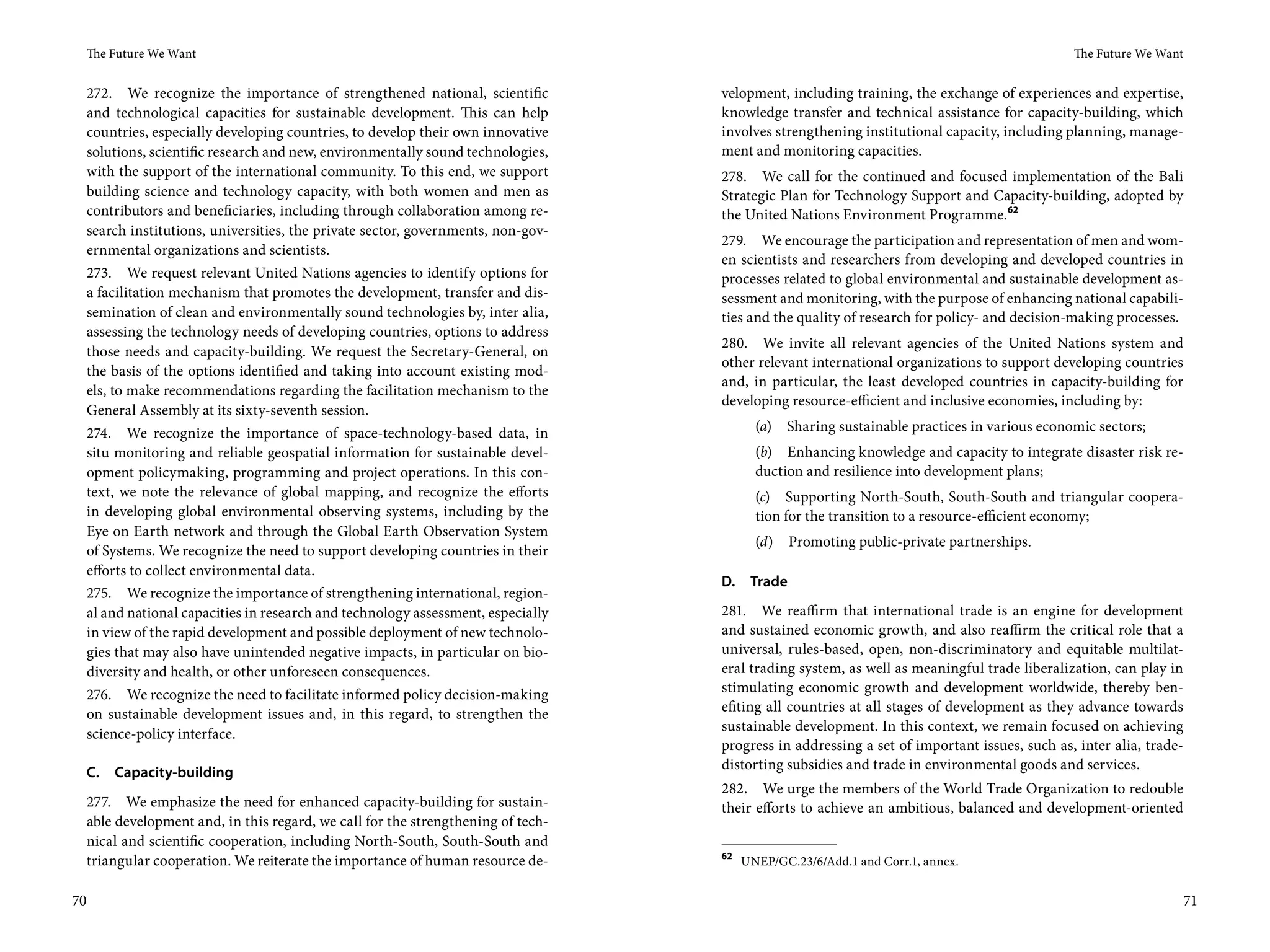 The Future We Want                                                                                                                        The Future We Want


     272. We recognize the importance of strengthened national, scientific          velopment, including training, the exchange of experiences and expertise,
     and technological capacities for sustainable development. This can help        knowledge transfer and technical assistance for capacity-building, which
     countries, especially developing countries, to develop their own innovative    involves strengthening institutional capacity, including planning, manage-
     solutions, scientific research and new, environmentally sound technologies,    ment and monitoring capacities.
     with the support of the international community. To this end, we support       278. We call for the continued and focused implementation of the Bali
     building science and technology capacity, with both women and men as           Strategic Plan for Technology Support and Capacity-building, adopted by
     contributors and beneficiaries, including through collaboration among re-      the United Nations Environment Programme.62
     search institutions, universities, the private sector, governments, non-gov-
                                                                                    279. We encourage the participation and representation of men and wom-
     ernmental organizations and scientists.
                                                                                    en scientists and researchers from developing and developed countries in
     273. We request relevant United Nations agencies to identify options for       processes related to global environmental and sustainable development as-
     a facilitation mechanism that promotes the development, transfer and dis-      sessment and monitoring, with the purpose of enhancing national capabili-
     semination of clean and environmentally sound technologies by, inter alia,     ties and the quality of research for policy- and decision-making processes.
     assessing the technology needs of developing countries, options to address
                                                                                    280. We invite all relevant agencies of the United Nations system and
     those needs and capacity-building. We request the Secretary-General, on
                                                                                    other relevant international organizations to support developing countries
     the basis of the options identified and taking into account existing mod-
                                                                                    and, in particular, the least developed countries in capacity-building for
     els, to make recommendations regarding the facilitation mechanism to the
                                                                                    developing resource-efficient and inclusive economies, including by:
     General Assembly at its sixty-seventh session.
     274. We recognize the importance of space-technology-based data, in                   (a)   Sharing sustainable practices in various economic sectors;
     situ monitoring and reliable geospatial information for sustainable devel-            (b) Enhancing knowledge and capacity to integrate disaster risk re-
     opment policymaking, programming and project operations. In this con-                 duction and resilience into development plans;
     text, we note the relevance of global mapping, and recognize the efforts              (c) Supporting North-South, South-South and triangular coopera-
     in developing global environmental observing systems, including by the                tion for the transition to a resource-efficient economy;
     Eye on Earth network and through the Global Earth Observation System
                                                                                           (d)    Promoting public-private partnerships.
     of Systems. We recognize the need to support developing countries in their
     efforts to collect environmental data.
                                                                                    D.    Trade
     275. We recognize the importance of strengthening international, region-
     al and national capacities in research and technology assessment, especially   281. We reaffirm that international trade is an engine for development
     in view of the rapid development and possible deployment of new technolo-      and sustained economic growth, and also reaffirm the critical role that a
     gies that may also have unintended negative impacts, in particular on bio-     universal, rules-based, open, non-discriminatory and equitable multilat-
     diversity and health, or other unforeseen consequences.                        eral trading system, as well as meaningful trade liberalization, can play in
     276. We recognize the need to facilitate informed policy decision-making       stimulating economic growth and development worldwide, thereby ben-
     on sustainable development issues and, in this regard, to strengthen the       efiting all countries at all stages of development as they advance towards
                                                                                    sustainable development. In this context, we remain focused on achieving
     science-policy interface.
                                                                                    progress in addressing a set of important issues, such as, inter alia, trade-
                                                                                    distorting subsidies and trade in environmental goods and services.
     C.   Capacity-building
                                                                                    282. We urge the members of the World Trade Organization to redouble
     277. We emphasize the need for enhanced capacity-building for sustain-         their efforts to achieve an ambitious, balanced and development-oriented
     able development and, in this regard, we call for the strengthening of tech-
     nical and scientific cooperation, including North-South, South-South and
                                                                                    62
     triangular cooperation. We reiterate the importance of human resource de-           UNEP/GC.23/6/Add.1 and Corr.1, annex.


70                                                                                                                                                                  71
 