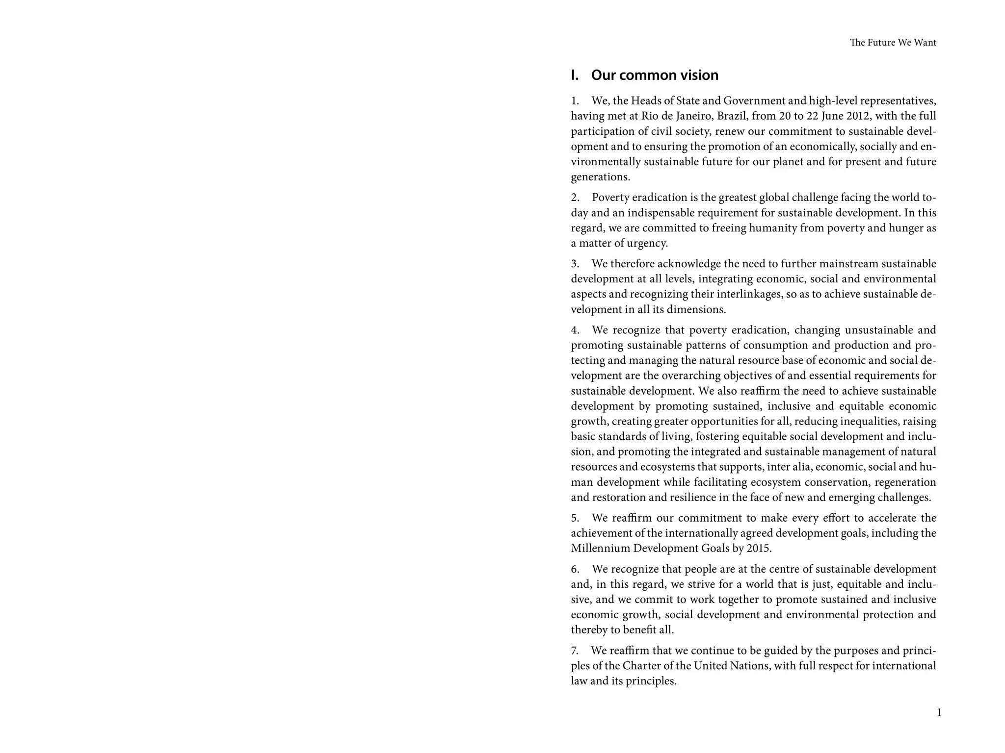 The Future We Want


I. Our common vision
1. We, the Heads of State and Government and high-level representatives,
having met at Rio de Janeiro, Brazil, from 20 to 22 June 2012, with the full
participation of civil society, renew our commitment to sustainable devel-
opment and to ensuring the promotion of an economically, socially and en-
vironmentally sustainable future for our planet and for present and future
generations.
2. Poverty eradication is the greatest global challenge facing the world to-
day and an indispensable requirement for sustainable development. In this
regard, we are committed to freeing humanity from poverty and hunger as
a matter of urgency.
3. We therefore acknowledge the need to further mainstream sustainable
development at all levels, integrating economic, social and environmental
aspects and recognizing their interlinkages, so as to achieve sustainable de-
velopment in all its dimensions.
4. We recognize that poverty eradication, changing unsustainable and
promoting sustainable patterns of consumption and production and pro-
tecting and managing the natural resource base of economic and social de-
velopment are the overarching objectives of and essential requirements for
sustainable development. We also reaffirm the need to achieve sustainable
development by promoting sustained, inclusive and equitable economic
growth, creating greater opportunities for all, reducing inequalities, raising
basic standards of living, fostering equitable social development and inclu-
sion, and promoting the integrated and sustainable management of natural
resources and ecosystems that supports, inter alia, economic, social and hu-
man development while facilitating ecosystem conservation, regeneration
and restoration and resilience in the face of new and emerging challenges.
5. We reaffirm our commitment to make every effort to accelerate the
achievement of the internationally agreed development goals, including the
Millennium Development Goals by 2015.
6. We recognize that people are at the centre of sustainable development
and, in this regard, we strive for a world that is just, equitable and inclu-
sive, and we commit to work together to promote sustained and inclusive
economic growth, social development and environmental protection and
thereby to benefit all.
7. We reaffirm that we continue to be guided by the purposes and princi-
ples of the Charter of the United Nations, with full respect for international
law and its principles.

                                                                             1
 