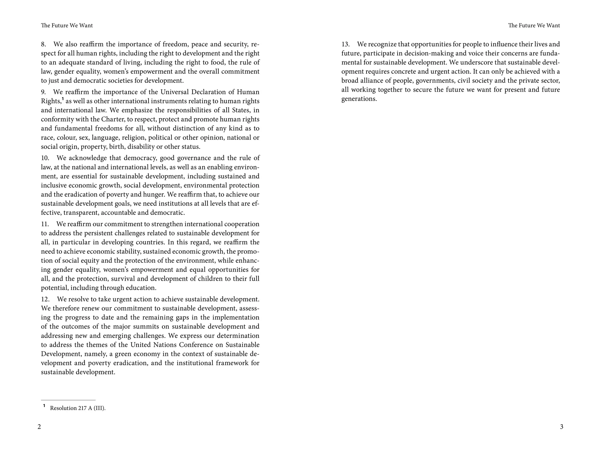 The Future We Want                                                                                                                       The Future We Want


 8. We also reaffirm the importance of freedom, peace and security, re-          13. We recognize that opportunities for people to influence their lives and
 spect for all human rights, including the right to development and the right    future, participate in decision-making and voice their concerns are funda-
 to an adequate standard of living, including the right to food, the rule of     mental for sustainable development. We underscore that sustainable devel-
 law, gender equality, women’s empowerment and the overall commitment            opment requires concrete and urgent action. It can only be achieved with a
 to just and democratic societies for development.                               broad alliance of people, governments, civil society and the private sector,
9. We reaffirm the importance of the Universal Declaration of Human              all working together to secure the future we want for present and future
Rights,1 as well as other international instruments relating to human rights     generations.
and international law. We emphasize the responsibilities of all States, in
conformity with the Charter, to respect, protect and promote human rights
and fundamental freedoms for all, without distinction of any kind as to
race, colour, sex, language, religion, political or other opinion, national or
social origin, property, birth, disability or other status.
10. We acknowledge that democracy, good governance and the rule of
law, at the national and international levels, as well as an enabling environ-
ment, are essential for sustainable development, including sustained and
inclusive economic growth, social development, environmental protection
and the eradication of poverty and hunger. We reaffirm that, to achieve our
sustainable development goals, we need institutions at all levels that are ef-
fective, transparent, accountable and democratic.
11. We reaffirm our commitment to strengthen international cooperation
to address the persistent challenges related to sustainable development for
all, in particular in developing countries. In this regard, we reaffirm the
need to achieve economic stability, sustained economic growth, the promo-
tion of social equity and the protection of the environment, while enhanc-
ing gender equality, women’s empowerment and equal opportunities for
all, and the protection, survival and development of children to their full
potential, including through education.
12. We resolve to take urgent action to achieve sustainable development.
We therefore renew our commitment to sustainable development, assess-
ing the progress to date and the remaining gaps in the implementation
of the outcomes of the major summits on sustainable development and
addressing new and emerging challenges. We express our determination
to address the themes of the United Nations Conference on Sustainable
Development, namely, a green economy in the context of sustainable de-
velopment and poverty eradication, and the institutional framework for
sustainable development.



    1
        Resolution 217 A (III).


2                                                                                                                                                           3
 