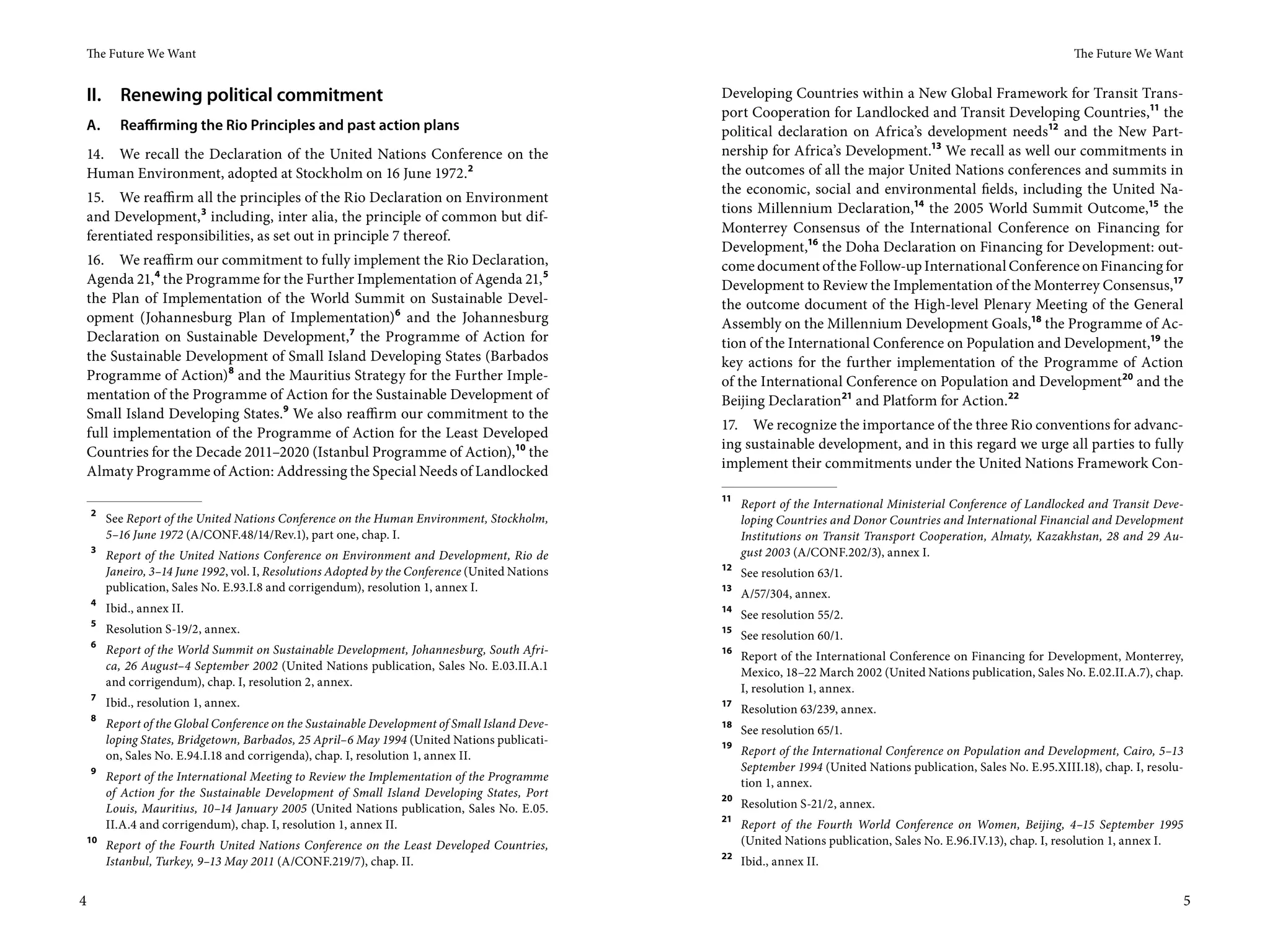 The Future We Want                                                                                                                                                  The Future We Want


 II. Renewing political commitment                                                               Developing Countries within a New Global Framework for Transit Trans-
                                                                                                 port Cooperation for Landlocked and Transit Developing Countries,11 the
 A.       Reaffirming the Rio Principles and past action plans                                   political declaration on Africa’s development needs12 and the New Part-
 14. We recall the Declaration of the United Nations Conference on the                           nership for Africa’s Development.13 We recall as well our commitments in
 Human Environment, adopted at Stockholm on 16 June 1972.2                                       the outcomes of all the major United Nations conferences and summits in
                                                                                                 the economic, social and environmental fields, including the United Na-
15. We reaffirm all the principles of the Rio Declaration on Environment
                                                                                                 tions Millennium Declaration,14 the 2005 World Summit Outcome,15 the
and Development, 3 including, inter alia, the principle of common but dif-
                                                                                                 Monterrey Consensus of the International Conference on Financing for
ferentiated responsibilities, as set out in principle 7 thereof.
                                                                                                 Development,16 the Doha Declaration on Financing for Development: out-
16. We reaffirm our commitment to fully implement the Rio Declaration,                           come document of the Follow-up International Conference on Financing for
Agenda 21, 4 the Programme for the Further Implementation of Agenda 21, 5                        Development to Review the Implementation of the Monterrey Consensus,17
the Plan of Implementation of the World Summit on Sustainable Devel-                             the outcome document of the High-level Plenary Meeting of the General
opment (Johannesburg Plan of Implementation)6 and the Johannesburg                               Assembly on the Millennium Development Goals,18 the Programme of Ac-
Declaration on Sustainable Development,7 the Programme of Action for                             tion of the International Conference on Population and Development,19 the
the Sustainable Development of Small Island Developing States (Barbados                          key actions for the further implementation of the Programme of Action
Programme of Action)8 and the Mauritius Strategy for the Further Imple-                          of the International Conference on Population and Development20 and the
mentation of the Programme of Action for the Sustainable Development of                          Beijing Declaration21 and Platform for Action.22
Small Island Developing States.9 We also reaffirm our commitment to the
                                                                                                 17. We recognize the importance of the three Rio conventions for advanc-
full implementation of the Programme of Action for the Least Developed
                                                                                                 ing sustainable development, and in this regard we urge all parties to fully
Countries for the Decade 2011–2020 (Istanbul Programme of Action),10 the
                                                                                                 implement their commitments under the United Nations Framework Con-
Almaty Programme of Action: Addressing the Special Needs of Landlocked
                                                                                                 11
                                                                                                      Report of the International Ministerial Conference of Landlocked and Transit Deve-
    2
        See Report of the United Nations Conference on the Human Environment, Stockholm,              loping Countries and Donor Countries and International Financial and Development
        5–16 June 1972 (A/CONF.48/14/Rev.1), part one, chap. I.                                       Institutions on Transit Transport Cooperation, Almaty, Kazakhstan, 28 and 29 Au-
    3
        Report of the United Nations Conference on Environment and Development, Rio de                gust 2003 (A/CONF.202/3), annex I.
                                                                                                 12
        Janeiro, 3–14 June 1992, vol. I, Resolutions Adopted by the Conference (United Nations        See resolution 63/1.
        publication, Sales No. E.93.I.8 and corrigendum), resolution 1, annex I.                 13
                                                                                                      A/57/304, annex.
    4
        Ibid., annex II.                                                                         14
                                                                                                      See resolution 55/2.
    5
        Resolution S-19/2, annex.                                                                15
                                                                                                      See resolution 60/1.
    6
        Report of the World Summit on Sustainable Development, Johannesburg, South Afri-         16
                                                                                                      Report of the International Conference on Financing for Development, Monterrey,
        ca, 26 August–4 September 2002 (United Nations publication, Sales No. E.03.II.A.1             Mexico, 18–22 March 2002 (United Nations publication, Sales No. E.02.II.A.7), chap.
        and corrigendum), chap. I, resolution 2, annex.                                               I, resolution 1, annex.
    7
        Ibid., resolution 1, annex.                                                              17
                                                                                                      Resolution 63/239, annex.
    8
        Report of the Global Conference on the Sustainable Development of Small Island Deve-     18
                                                                                                      See resolution 65/1.
        loping States, Bridgetown, Barbados, 25 April–6 May 1994 (United Nations publicati-      19
        on, Sales No. E.94.I.18 and corrigenda), chap. I, resolution 1, annex II.                     Report of the International Conference on Population and Development, Cairo, 5–13
    9                                                                                                 September 1994 (United Nations publication, Sales No. E.95.XIII.18), chap. I, resolu-
        Report of the International Meeting to Review the Implementation of the Programme             tion 1, annex.
        of Action for the Sustainable Development of Small Island Developing States, Port        20
        Louis, Mauritius, 10–14 January 2005 (United Nations publication, Sales No. E.05.             Resolution S-21/2, annex.
                                                                                                 21
        II.A.4 and corrigendum), chap. I, resolution 1, annex II.                                     Report of the Fourth World Conference on Women, Beijing, 4–15 September 1995
 10
        Report of the Fourth United Nations Conference on the Least Developed Countries,              (United Nations publication, Sales No. E.96.IV.13), chap. I, resolution 1, annex I.
                                                                                                 22
        Istanbul, Turkey, 9–13 May 2011 (A/CONF.219/7), chap. II.                                     Ibid., annex II.


4                                                                                                                                                                                           5
 