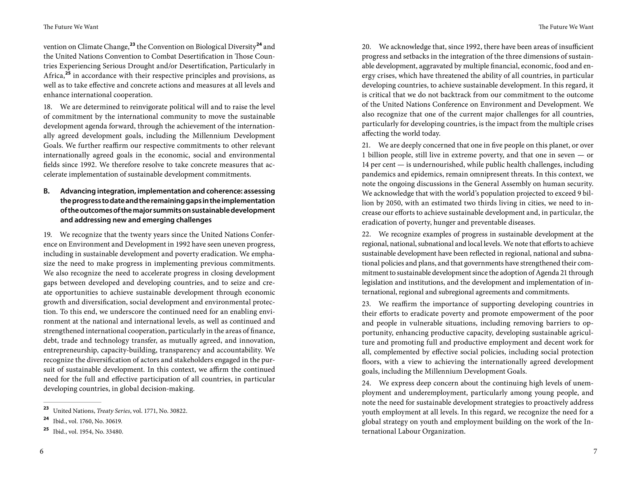 The Future We Want                                                                                                                          The Future We Want


vention on Climate Change, 23 the Convention on Biological Diversity 24 and     20. We acknowledge that, since 1992, there have been areas of insufficient
the United Nations Convention to Combat Desertification in Those Coun-          progress and setbacks in the integration of the three dimensions of sustain-
tries Experiencing Serious Drought and/or Desertification, Particularly in      able development, aggravated by multiple financial, economic, food and en-
Africa, 25 in accordance with their respective principles and provisions, as    ergy crises, which have threatened the ability of all countries, in particular
well as to take effective and concrete actions and measures at all levels and   developing countries, to achieve sustainable development. In this regard, it
enhance international cooperation.                                              is critical that we do not backtrack from our commitment to the outcome
18. We are determined to reinvigorate political will and to raise the level     of the United Nations Conference on Environment and Development. We
of commitment by the international community to move the sustainable            also recognize that one of the current major challenges for all countries,
development agenda forward, through the achievement of the internation-         particularly for developing countries, is the impact from the multiple crises
ally agreed development goals, including the Millennium Development             affecting the world today.
Goals. We further reaffirm our respective commitments to other relevant         21. We are deeply concerned that one in five people on this planet, or over
internationally agreed goals in the economic, social and environmental          1 billion people, still live in extreme poverty, and that one in seven — or
fields since 1992. We therefore resolve to take concrete measures that ac-      14 per cent — is undernourished, while public health challenges, including
celerate implementation of sustainable development commitments.                 pandemics and epidemics, remain omnipresent threats. In this context, we
                                                                                note the ongoing discussions in the General Assembly on human security.
B.      Advancing integration, implementation and coherence: assessing          We acknowledge that with the world’s population projected to exceed 9 bil-
        the progress to date and the remaining gaps in the implementation       lion by 2050, with an estimated two thirds living in cities, we need to in-
        of the outcomes of the major summits on sustainable development         crease our efforts to achieve sustainable development and, in particular, the
        and addressing new and emerging challenges                              eradication of poverty, hunger and preventable diseases.
19. We recognize that the twenty years since the United Nations Confer-         22. We recognize examples of progress in sustainable development at the
ence on Environment and Development in 1992 have seen uneven progress,          regional, national, subnational and local levels. We note that efforts to achieve
including in sustainable development and poverty eradication. We empha-         sustainable development have been reflected in regional, national and subna-
size the need to make progress in implementing previous commitments.            tional policies and plans, and that governments have strengthened their com-
We also recognize the need to accelerate progress in closing development        mitment to sustainable development since the adoption of Agenda 21 through
gaps between developed and developing countries, and to seize and cre-          legislation and institutions, and the development and implementation of in-
ate opportunities to achieve sustainable development through economic           ternational, regional and subregional agreements and commitments.
growth and diversification, social development and environmental protec-        23. We reaffirm the importance of supporting developing countries in
tion. To this end, we underscore the continued need for an enabling envi-       their efforts to eradicate poverty and promote empowerment of the poor
ronment at the national and international levels, as well as continued and      and people in vulnerable situations, including removing barriers to op-
strengthened international cooperation, particularly in the areas of finance,   portunity, enhancing productive capacity, developing sustainable agricul-
debt, trade and technology transfer, as mutually agreed, and innovation,        ture and promoting full and productive employment and decent work for
entrepreneurship, capacity-building, transparency and accountability. We        all, complemented by effective social policies, including social protection
recognize the diversification of actors and stakeholders engaged in the pur-    floors, with a view to achieving the internationally agreed development
suit of sustainable development. In this context, we affirm the continued       goals, including the Millennium Development Goals.
need for the full and effective participation of all countries, in particular
                                                                                24. We express deep concern about the continuing high levels of unem-
developing countries, in global decision-making.
                                                                                ployment and underemployment, particularly among young people, and
                                                                                note the need for sustainable development strategies to proactively address
 23
      United Nations, Treaty Series, vol. 1771, No. 30822.                      youth employment at all levels. In this regard, we recognize the need for a
 24
      Ibid., vol. 1760, No. 30619.                                              global strategy on youth and employment building on the work of the In-
 25
      Ibid., vol. 1954, No. 33480.                                              ternational Labour Organization.

6                                                                                                                                                               7
 