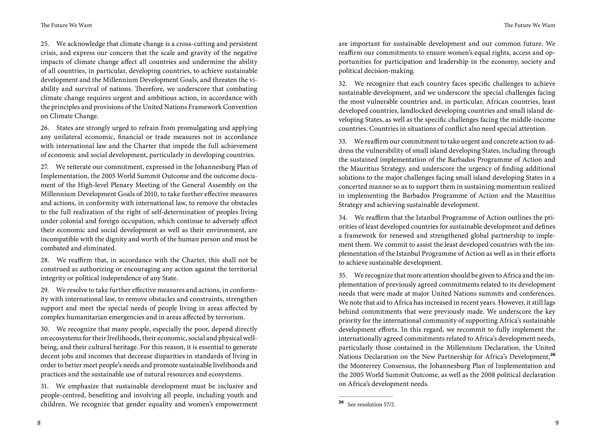 The Future We Want                                                                                                                             The Future We Want


 25. We acknowledge that climate change is a cross-cutting and persistent          are important for sustainable development and our common future. We
 crisis, and express our concern that the scale and gravity of the negative        reaffirm our commitments to ensure women’s equal rights, access and op-
 impacts of climate change affect all countries and undermine the ability          portunities for participation and leadership in the economy, society and
 of all countries, in particular, developing countries, to achieve sustainable     political decision-making.
 development and the Millennium Development Goals, and threaten the vi-
                                                                                   32. We recognize that each country faces specific challenges to achieve
 ability and survival of nations. Therefore, we underscore that combating
                                                                                   sustainable development, and we underscore the special challenges facing
 climate change requires urgent and ambitious action, in accordance with
                                                                                   the most vulnerable countries and, in particular, African countries, least
 the principles and provisions of the United Nations Framework Convention
                                                                                   developed countries, landlocked developing countries and small island de-
 on Climate Change.
                                                                                   veloping States, as well as the specific challenges facing the middle-income
 26. States are strongly urged to refrain from promulgating and applying           countries. Countries in situations of conflict also need special attention.
 any unilateral economic, financial or trade measures not in accordance
                                                                                   33. We reaffirm our commitment to take urgent and concrete action to ad-
 with international law and the Charter that impede the full achievement
                                                                                   dress the vulnerability of small island developing States, including through
 of economic and social development, particularly in developing countries.
                                                                                   the sustained implementation of the Barbados Programme of Action and
 27. We reiterate our commitment, expressed in the Johannesburg Plan of            the Mauritius Strategy, and underscore the urgency of finding additional
 Implementation, the 2005 World Summit Outcome and the outcome docu-               solutions to the major challenges facing small island developing States in a
 ment of the High-level Plenary Meeting of the General Assembly on the             concerted manner so as to support them in sustaining momentum realized
 Millennium Development Goals of 2010, to take further effective measures          in implementing the Barbados Programme of Action and the Mauritius
 and actions, in conformity with international law, to remove the obstacles        Strategy and achieving sustainable development.
 to the full realization of the right of self-determination of peoples living
                                                                                   34. We reaffirm that the Istanbul Programme of Action outlines the pri-
 under colonial and foreign occupation, which continue to adversely affect
                                                                                   orities of least developed countries for sustainable development and defines
 their economic and social development as well as their environment, are
                                                                                   a framework for renewed and strengthened global partnership to imple-
 incompatible with the dignity and worth of the human person and must be
                                                                                   ment them. We commit to assist the least developed countries with the im-
 combated and eliminated.
                                                                                   plementation of the Istanbul Programme of Action as well as in their efforts
 28. We reaffirm that, in accordance with the Charter, this shall not be           to achieve sustainable development.
 construed as authorizing or encouraging any action against the territorial
 integrity or political independence of any State.                                 35. We recognize that more attention should be given to Africa and the im-
                                                                                   plementation of previously agreed commitments related to its development
29. We resolve to take further effective measures and actions, in conform-         needs that were made at major United Nations summits and conferences.
ity with international law, to remove obstacles and constraints, strengthen        We note that aid to Africa has increased in recent years. However, it still lags
support and meet the special needs of people living in areas affected by           behind commitments that were previously made. We underscore the key
complex humanitarian emergencies and in areas affected by terrorism.               priority for the international community of supporting Africa’s sustainable
30. We recognize that many people, especially the poor, depend directly            development efforts. In this regard, we recommit to fully implement the
on ecosystems for their livelihoods, their economic, social and physical well-     internationally agreed commitments related to Africa’s development needs,
being, and their cultural heritage. For this reason, it is essential to generate   particularly those contained in the Millennium Declaration, the United
decent jobs and incomes that decrease disparities in standards of living in        Nations Declaration on the New Partnership for Africa’s Development, 26
order to better meet people’s needs and promote sustainable livelihoods and        the Monterrey Consensus, the Johannesburg Plan of Implementation and
practices and the sustainable use of natural resources and ecosystems.             the 2005 World Summit Outcome, as well as the 2008 political declaration
31. We emphasize that sustainable development must be inclusive and                on Africa’s development needs.
people-centred, benefiting and involving all people, including youth and
                                                                                   26
children. We recognize that gender equality and women’s empowerment                     See resolution 57/2.


8                                                                                                                                                                 9
 