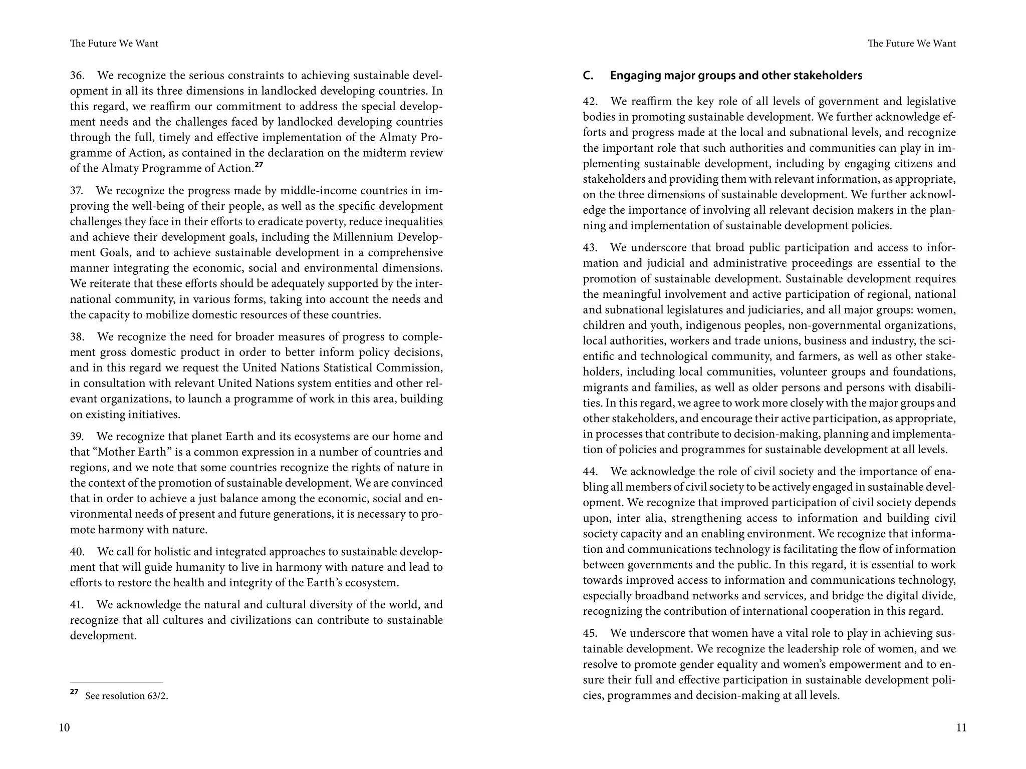The Future We Want                                                                                                                            The Future We Want


 36. We recognize the serious constraints to achieving sustainable devel-          C.   Engaging major groups and other stakeholders
 opment in all its three dimensions in landlocked developing countries. In
 this regard, we reaffirm our commitment to address the special develop-           42. We reaffirm the key role of all levels of government and legislative
 ment needs and the challenges faced by landlocked developing countries            bodies in promoting sustainable development. We further acknowledge ef-
 through the full, timely and effective implementation of the Almaty Pro-          forts and progress made at the local and subnational levels, and recognize
 gramme of Action, as contained in the declaration on the midterm review           the important role that such authorities and communities can play in im-
 of the Almaty Programme of Action. 27                                             plementing sustainable development, including by engaging citizens and
                                                                                   stakeholders and providing them with relevant information, as appropriate,
 37. We recognize the progress made by middle-income countries in im-              on the three dimensions of sustainable development. We further acknowl-
 proving the well-being of their people, as well as the specific development       edge the importance of involving all relevant decision makers in the plan-
 challenges they face in their efforts to eradicate poverty, reduce inequalities   ning and implementation of sustainable development policies.
 and achieve their development goals, including the Millennium Develop-
 ment Goals, and to achieve sustainable development in a comprehensive             43. We underscore that broad public participation and access to infor-
 manner integrating the economic, social and environmental dimensions.             mation and judicial and administrative proceedings are essential to the
 We reiterate that these efforts should be adequately supported by the inter-      promotion of sustainable development. Sustainable development requires
 national community, in various forms, taking into account the needs and           the meaningful involvement and active participation of regional, national
 the capacity to mobilize domestic resources of these countries.                   and subnational legislatures and judiciaries, and all major groups: women,
                                                                                   children and youth, indigenous peoples, non-governmental organizations,
 38. We recognize the need for broader measures of progress to comple-             local authorities, workers and trade unions, business and industry, the sci-
 ment gross domestic product in order to better inform policy decisions,           entific and technological community, and farmers, as well as other stake-
 and in this regard we request the United Nations Statistical Commission,          holders, including local communities, volunteer groups and foundations,
 in consultation with relevant United Nations system entities and other rel-       migrants and families, as well as older persons and persons with disabili-
 evant organizations, to launch a programme of work in this area, building         ties. In this regard, we agree to work more closely with the major groups and
 on existing initiatives.                                                          other stakeholders, and encourage their active participation, as appropriate,
 39. We recognize that planet Earth and its ecosystems are our home and            in processes that contribute to decision-making, planning and implementa-
 that “Mother Earth” is a common expression in a number of countries and           tion of policies and programmes for sustainable development at all levels.
 regions, and we note that some countries recognize the rights of nature in        44. We acknowledge the role of civil society and the importance of ena-
 the context of the promotion of sustainable development. We are convinced         bling all members of civil society to be actively engaged in sustainable devel-
 that in order to achieve a just balance among the economic, social and en-        opment. We recognize that improved participation of civil society depends
 vironmental needs of present and future generations, it is necessary to pro-      upon, inter alia, strengthening access to information and building civil
 mote harmony with nature.                                                         society capacity and an enabling environment. We recognize that informa-
 40. We call for holistic and integrated approaches to sustainable develop-        tion and communications technology is facilitating the flow of information
 ment that will guide humanity to live in harmony with nature and lead to          between governments and the public. In this regard, it is essential to work
 efforts to restore the health and integrity of the Earth’s ecosystem.             towards improved access to information and communications technology,
                                                                                   especially broadband networks and services, and bridge the digital divide,
 41. We acknowledge the natural and cultural diversity of the world, and
                                                                                   recognizing the contribution of international cooperation in this regard.
 recognize that all cultures and civilizations can contribute to sustainable
 development.                                                                      45. We underscore that women have a vital role to play in achieving sus-
                                                                                   tainable development. We recognize the leadership role of women, and we
                                                                                   resolve to promote gender equality and women’s empowerment and to en-
                                                                                   sure their full and effective participation in sustainable development poli-
 27
      See resolution 63/2.                                                         cies, programmes and decision-making at all levels.

10                                                                                                                                                                  11
 