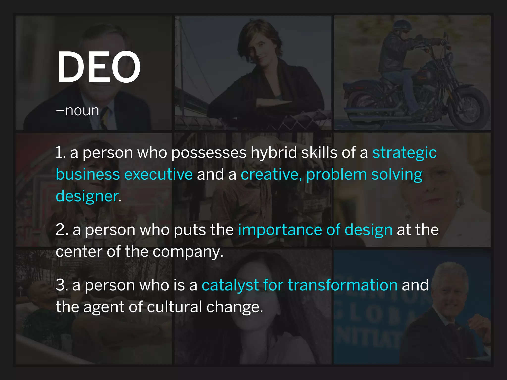 DEO
–noun

1. a person who possesses hybrid skills of a strategic
business executive and a creative, problem solving
designer.

2. a person who puts the importance of design at the
center of the company.

3. a person who is a catalyst for transformation and
the agent of cultural change.
 