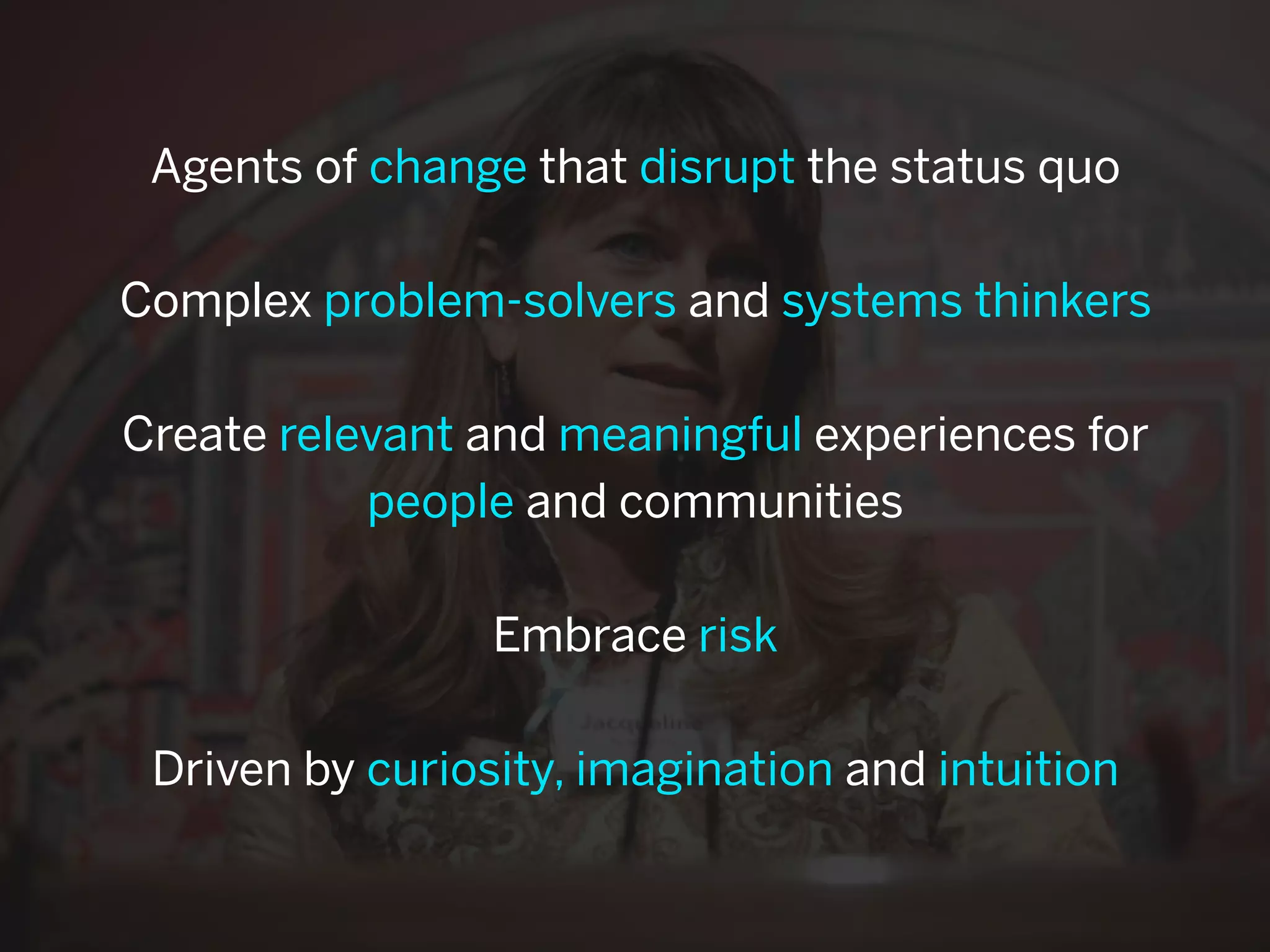 Agents of change that disrupt the status quo

Complex problem-solvers and systems thinkers

Create relevant and meaningful experiences for
           people and communities

                 Embrace risk

 Driven by curiosity, imagination and intuition
 
