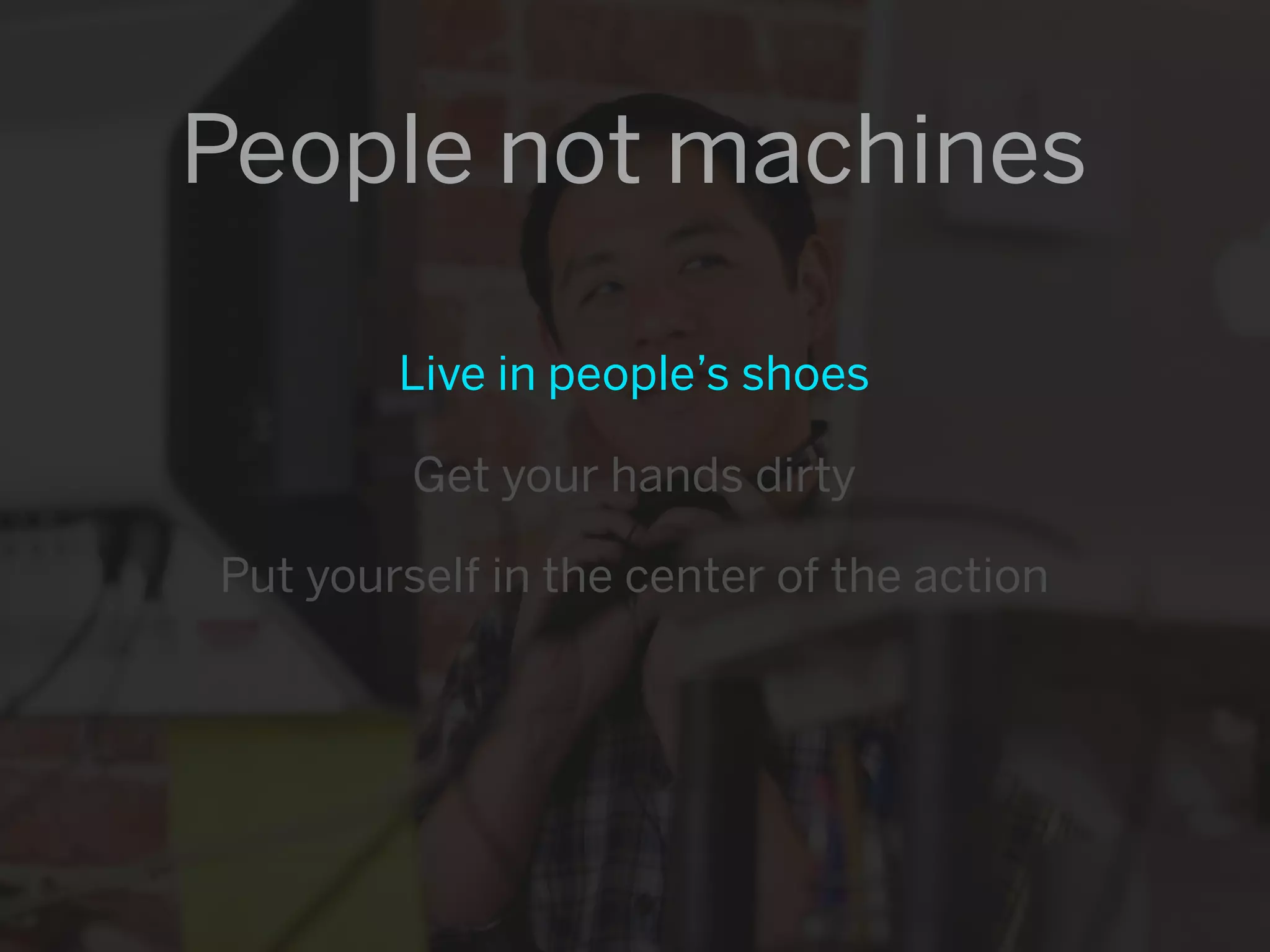 People not machines

        Live in people’s shoes

         Get your hands dirty

Put yourself in the center of the action
 
