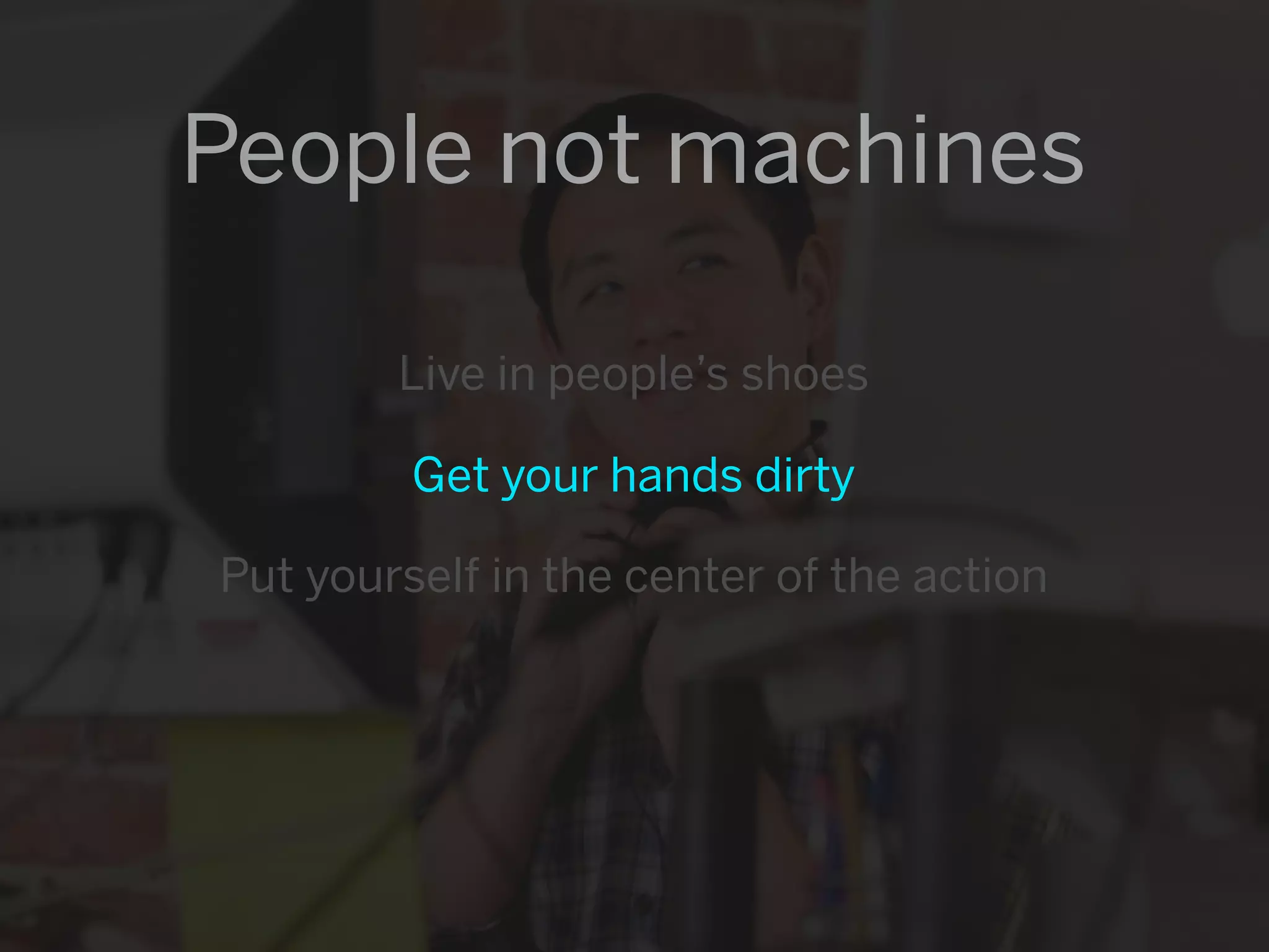People not machines

        Live in people’s shoes

         Get your hands dirty

Put yourself in the center of the action
 