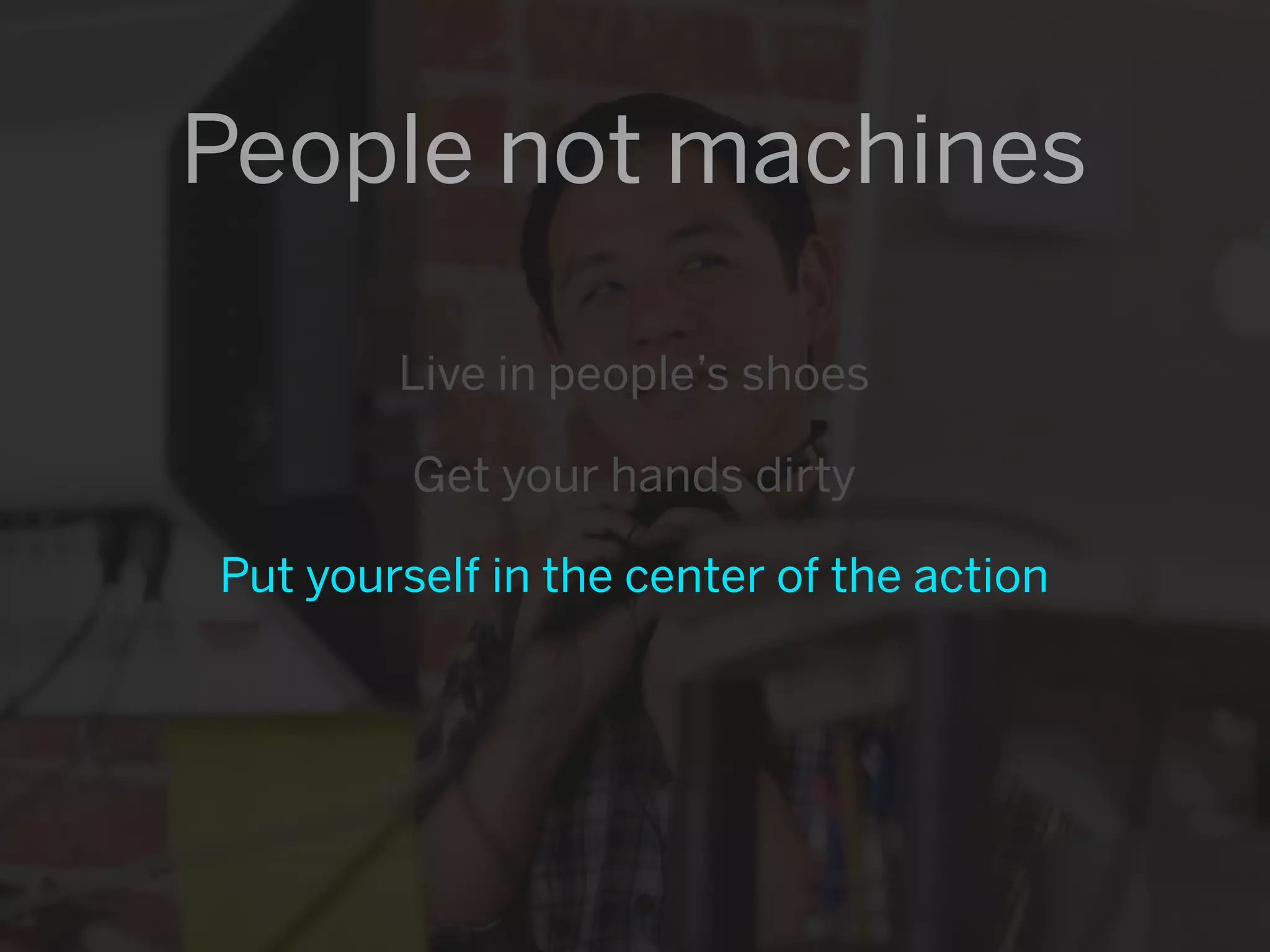 People not machines

        Live in people’s shoes

         Get your hands dirty

Put yourself in the center of the action
 