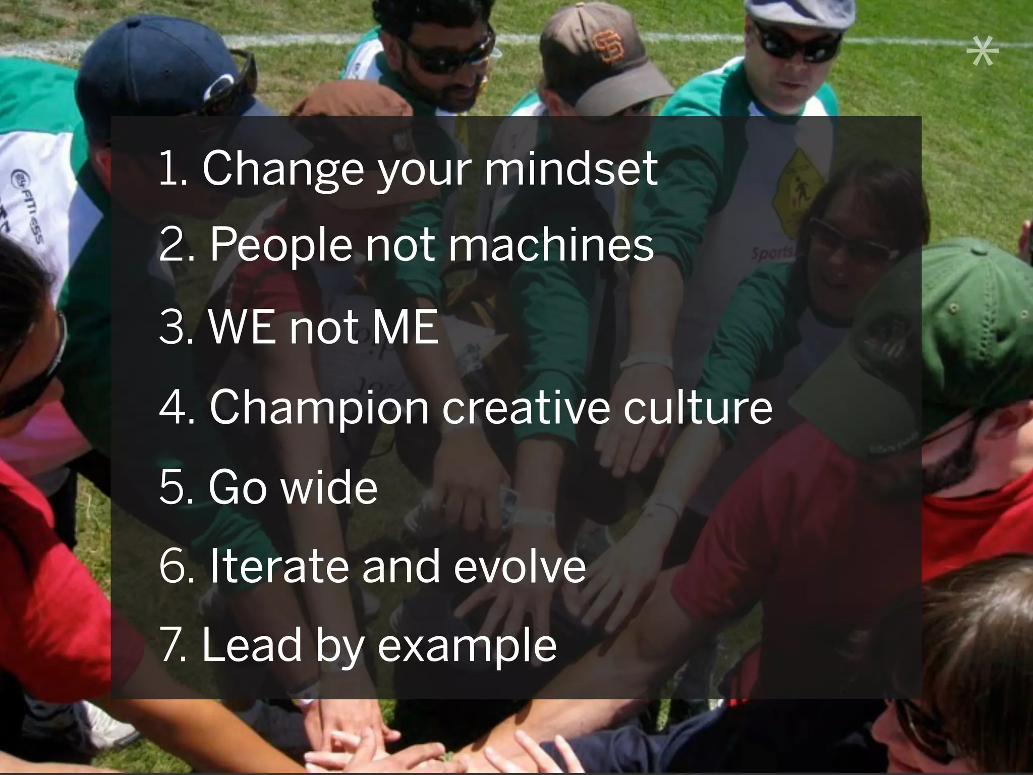 *
1. Change your mindset
2. People not machines
3. WE not ME
4. Champion creative culture
5. Go wide
6. Iterate and evolve
7. Lead by example
 