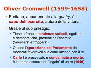 Oliver Cromwell (1599-1658)
• Puritano, appartenente alla gentry, è il
  capo dell’esercito, autore della vittoria.
• Grazie al suo prestigio:
   Tiene a freno le tendenze radicali, egalitarie
    e democratiche, presenti nell’esercito
    (“levellers” e “diggers”).
   Ottiene l’epurazione del Parlamento dai
    moderati favorevoli alla conciliazione con il re.
   Carlo I è processato e condannato a morte:
    è la prima esecuzione “legale” di un re (1649).
 