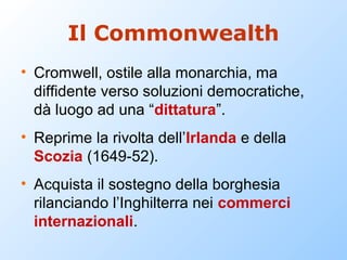 Il Commonwealth
• Cromwell, ostile alla monarchia, ma
  diffidente verso soluzioni democratiche,
  dà luogo ad una “dittatura”.
• Reprime la rivolta dell’Irlanda e della
  Scozia (1649-52).
• Acquista il sostegno della borghesia
  rilanciando l’Inghilterra nei commerci
  internazionali.
 