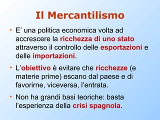 Il Mercantilismo
• E’ una politica economica volta ad
  accrescere la ricchezza di uno stato
  attraverso il controllo delle esportazioni e
  delle importazioni.
• L’obiettivo è evitare che ricchezze (e
  materie prime) escano dal paese e di
  favorirne, viceversa, l’entrata.
• Non ha grandi basi teoriche: basta
  l’esperienza della crisi spagnola.
 