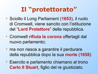 Il “protettorato”
• Sciolto il Long Parliament (1653), il ruolo
  di Cromwell, viene sancito con l’istituzione
  del “Lord Protettore” della repubblica.
• Cromwell rifiuta la corona offertagli dal
  nuovo parlamento;
• ma non riesce a garantire il perdurare
  della repubblica dopo la sua morte (1658)
• Esercito e parlamento chiamano al trono
  Carlo II Stuart, figlio del re giustiziato.
 