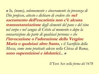 « Io, (nome), solennemente e sinceramente in presenza di
Dio professo, attesto e dichiaro di credere che nel
sacramento dell’eucaristia non c’è alcuna
transustanziazione degli elementi del pane e del vino
nel corpo e nel sangue di Cristo al momento o dopo la
consacrazione da parte di qualsiasi persona: e che
l’invocazione o l’adorazione della Vergine
Maria o qualsiasi altro Santo, e il Sacrificio della
Messa, come sono praticati adesso nella Chiesa di Roma,
sono superstiziosi e idolatrici... »

                             Il Test Act nella forma del 1678
 