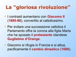 La “gloriosa rivoluzione”
• I contrasti aumentano con Giacomo II
  (1685-88), convertito al cattolicesimo.
• Per evitare una successione cattolica il
  Parlamento offre la corona alla figlia Maria
  che ha sposato il protestante olandese
  Guglielmo d’Orange.
• Giacomo si rifugia in Francia e si attua,
  pacificamente il cambio dinastico (1688).
 