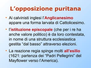 L’opposizione puritana
• Ai calvinisti inglesi l’Anglicanesimo
  appare una forma larvata di Cattolicesimo.
• l’istituzione episcopale (che per i re ha
  anche valore politico) è da loro contestata,
  in nome di una struttura ecclesiastica
  gestita “dal basso” attraverso elezioni.
• La reazione regia spinge molti all’esilio
  (1621: partenza dei “Padri Pellegrini” del
  Mayflower verso l’America).
 