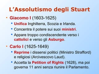 L’Assolutismo degli Stuart
• Giacomo I (1603-1625)
   Unifica Inghilterra, Scozia e Irlanda.
   Concentra il potere sui suoi ministri.
   Appare troppo condiscendente verso i
    cattolici e verso gli Asburgo.
• Carlo I (1625-1649)
   Reprime i dissensi politici (Ministro Strafford)
    e religiosi (Arcivescovo Laud).
   Accetta la Petition of Rights (1628), ma poi
    governa 11 anni senza riunire il Parlamento.
 