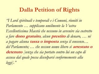 Dalla Petition of Rights
“I Lord spirituali e temporali e i Comuni, riuniti in
Parlamento … supplicano umilmente la Vostra
Eccellentissima Maestà che nessuno in avvenire sia costretto
a fare dono gratuito, alcun prestito di denaro, … né
a pagare alcuna tassa o imposta senza il consenso…
del Parlamento; … che nessun uomo libero si arrestato o
detenuto [senza che sia portato contro lui un capo di
accusa dal quale possa discolparsi conformemente alla
leggi].”
 