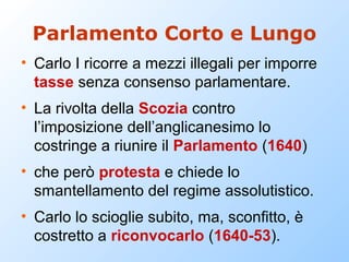 Parlamento Corto e Lungo
• Carlo I ricorre a mezzi illegali per imporre
  tasse senza consenso parlamentare.
• La rivolta della Scozia contro
  l’imposizione dell’anglicanesimo lo
  costringe a riunire il Parlamento (1640)
• che però protesta e chiede lo
  smantellamento del regime assolutistico.
• Carlo lo scioglie subito, ma, sconfitto, è
  costretto a riconvocarlo (1640-53).
 