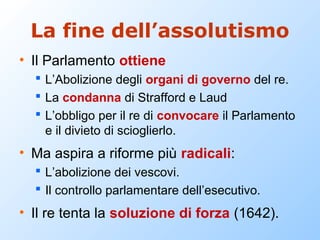 La fine dell’assolutismo
• Il Parlamento ottiene
   L’Abolizione degli organi di governo del re.
   La condanna di Strafford e Laud
   L’obbligo per il re di convocare il Parlamento
    e il divieto di scioglierlo.
• Ma aspira a riforme più radicali:
   L’abolizione dei vescovi.
   Il controllo parlamentare dell’esecutivo.
• Il re tenta la soluzione di forza (1642).
 