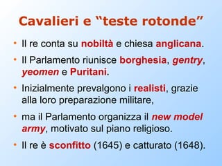 Cavalieri e “teste rotonde”
• Il re conta su nobiltà e chiesa anglicana.
• Il Parlamento riunisce borghesia, gentry,
  yeomen e Puritani.
• Inizialmente prevalgono i realisti, grazie
  alla loro preparazione militare,
• ma il Parlamento organizza il new model
  army, motivato sul piano religioso.
• Il re è sconfitto (1645) e catturato (1648).
 