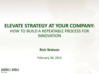 ELEVATE STRATEGY AT YOUR COMPANY:   HOW TO BUILD A REPEATABLE PROCESS FOR INNOVATION Rick Watson February 28, 2012 