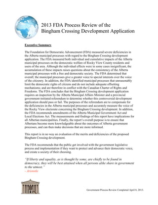 2013 FDA Process Review of the
Bingham Crossing Development Application
Government Process Review Completed April 8, 2013.
Executive Summary
The Foundation for Democratic Advancement (FDA) measured severe deficiencies in
the Alberta municipal processes with regard to the Bingham Crossing development
application. The FDA measured both individual and cumulative impacts of the Alberta
municipal processes on the democratic welfare of Rocky View County residents and
users of the area. Although the individual effects were in some cases insignificant, the
accumulation of these impacts raises questions about the consistency of the Alberta
municipal processes with a free and democratic society. The FDA determined that
overall; the municipal processes give a greater voice to special interests over the voice
of the citizenry. In addition, the FDA identified municipal processes that unreasonably
limit the democratic rights of citizens and do not include adequate offsetting
mechanisms; and are therefore in conflict with the Canadian Charter of Rights and
Freedoms. The FDA concludes that the Bingham Crossing development application
requires an inspection by the Alberta Municipal Affairs Minister and a provincial
government-initiated referendum to determine whether this controversial development
application should pass or fail. The purposes of the referendum are to compensate for
the deficiencies in the Alberta municipal processes and accurately measure the voice of
the Rocky View electorate concerning the Bingham Crossing development. In addition,
the FDA recommends amendments of the Alberta Municipal Government Act and
Local Authorities Election Act. The measurements and findings of this report have
implications for all Albertan municipalities. Finally, the report‟s overall purpose is to
ensure that Albertans become more knowledgeable about the outcomes of Alberta
government processes, and can then make decisions that are more informed.
This report is in no way an evaluation of the merits and deficiencies of the proposed
Bingham Crossing development.
The FDA recommends that the public get involved with the government legislative
process and implementation if they want to protect and advance their democratic voice,
and create a society of their choosing.
“If liberty and equality, as is thought by some, are chiefly to be found in
democracy, they will be best attained when all persons alike share in
government to the utmost.”
- Aristotle
 