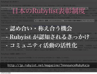 日本のRubylist表彰制度

- 認め合い・称え合う機会
- Rubyist が認知されるきっかけ
- コミュニティ活動の活性化


http://jp.rubyist.net/magazine/?AnnounceRubyKaja
 