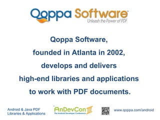 Qoppa Software,
                founded in Atlanta in 2002,
                     develops and delivers
       high-end libraries and applications
             to work with PDF documents.

Android & Java PDF                           www.qoppa.com/android
Libraries & Applications
 