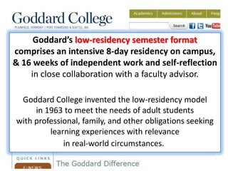 Goddard’s low-residency semester format
comprises an intensive 8-day residency on campus,
& 16 weeks of independent work and self-reflection
    in close collaboration with a faculty advisor.

 Goddard College invented the low-residency model
     in 1963 to meet the needs of adult students
with professional, family, and other obligations seeking
         learning experiences with relevance
             in real-world circumstances.
 