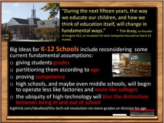 “During the next fifteen years, the way
                             we educate our children, and how we
                             think of education itself, will change in
                             fundamental ways.”         ~ Tim Brady, co-founder
                             of Imagine K12, an incubator for tech companies focused on the K-12
                             market.


Big Ideas for K-12 Schools include reconsidering some
current fundamental assumptions:
o giving students grades
o partitioning them according to age
o proving competency
o high schools, and maybe even middle schools, will begin
   to operate less like factories and more like colleges
o the ubiquity of high-technology will blur the distinction
   between being in and out of school
bigthink.com/ideafeed/the-tech-ed-revolution-no-more-grades-or-division-by-age
 